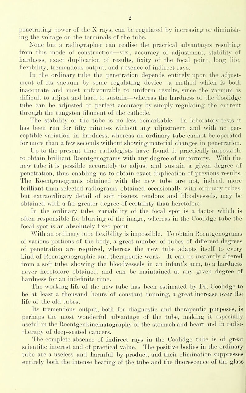 penetrating power of tlie X rays, can be regulated by increasing or diminish- ing the voltage on the teianinals of the tidje. None but a radiographer can realise the practical advantages resulting from this mode of construction—viz., accnrac}' of adjustment, stability of hardness, exact duplication of resnlts, fixity of the focal point, long life, flexibility, treniendons ontpnf, and absence of indirect rays. In the ordinary tid)e the penetration depends entirely upon the adjust- ment of its vacnnm by some regulating device—a method which is both inaccurate and most unfavonrable to uniform results, since the vacuum is difficult to adjust and hard to sustain—whereas the hardness of the Coolidge lnf)e can be adjusted to perfect accuracy by sinij)ly regulating the current through the tungsten filament of the cathode. The staljility of the tnbe is no less remarkable. In laboratory tests it has been rnn for fifty minutes without any adjustment, and Avith no j)er- cej)tible variation in hardness, AAdiereas an ordinary tube cannot be operated for more than a few seconds without showing material changes in penetration. Up to the present time radiologists have found it practically impossible to obtain brilliant Roentgenograms Avith any degree of uniformity. With the iieAv tube it is possible accurately to adjust and sustain a given degree of penetration, thus enabling us to obtain exact duplication of pre\dous results. The Roentgenograms obtained with the iieAv tube are not, indeed, more brilliant than selected radiograms obtained occasionally AA'ith ordinary tnbes, but extraordinary detail of soft tissues, tendons and bloodvessels, may Iac obtained Avitli a far greater degree of certainty than heretofore. In the ordinary tnlje, variability of the focal spot is a factor AA’liich is often responsible for blurring of the image, Avhereas in the Coolidge tube the focal spot is an absolutely fixed point. With an ordinary tube flexibility is impossible. To obtain Roentgenograms of various portions of the body, a great number of tubes of different degrees of penetration are required, whereas the iieAv tid)e ada|)ts itself to every kind of RdentgenograxAhic and therapentic A\ork. It can lie instantl}' altered from a soft tid^e, shoAving the Idoodvessels in an infant’s arm, to a hardness never heretofore obtained, and can be maintained at any given degree of Iiardness for an indefinite time. The Avorking life of the new tidje has been estimated by 1 )r. Coolidge to be at least a thousand hours of constant running, a great increase oA'er the life of the old tubes. Its tremendous output, both for diagnostic and therapeutic puiq)Oses, is perhaps the most Avonderful advantage of the tidje, making it especially useful in the Roentgenkinematography of the stomach and heart and in radio- therapy of tleep-seated cancers. The complete absence of indirect rays in the Coolidge tube is of great scientific interest and of practical value. The positive bodies in the ordinary tube are a useless and harmful by-product, and their elimination suppresses entirely both the intense heating of the tube and the fluorescence of the glass