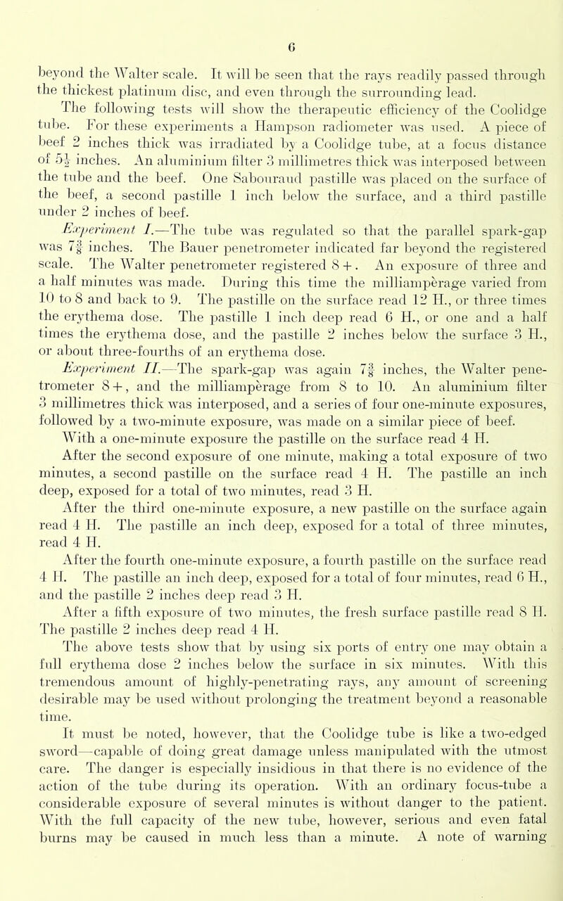 G beyond the AValter scale. It will be seen tliat the rays readily passed through the thickest platinum disc, and even throngh the snrronndiug lead. The following tests will show the therapeutic efficiency of the Coolidge tnl)e. For these ex2:>eriments a Hampson radiometer was used. A piece of beef 2 inches thick was irradiated by a Coolidge tube, at a focus distance of 5|- inches. An alninininm hlter 3 millimetres thick was iiiter2:)osed between the tidje and the beef. One Sabonraud pastille was placed on the surface of the beef, a second pastille 1 inch below the surface, and a third pastille under 2 inches of beef. Jixjieriment I.—The tnbe was regulated so that the parallel spark-gap was inches. The Bauer penetrometer indicated far beyond the registered scale. The Walter penetrometer registered S + . An exposure of three and a half minutes was made. During this time the milliamperage varied from 10 to 8 and back to 9. The pastille on the surface read 12 H., or three times the erythema dose. The pastille 1 inch deep read 6 H., or one and a half times the erythema dose, and the pastille 2 inches beloAv the surface 3 H., or about three-fourths of an erythema dose. Experiment II.—The spark-gap was again 7f inches, the Walter pene- trometer 8 -1-, and the milliampmxige from 8 to 10. An aluminium filter 3 millimetres thick Avas interposed, and a series of four one-minute exposures, followed by a tAvo-minute exposure, Avas made on a similar piece of beef. With a one-minute exposure the pastille on the surface read 4 H. After the second exposure of one minute, making a total exposure of two minutes, a second pastille on the surface read 4 II. The pastille an inch deep, exposed for a total of tAvo minutes, read 3 H. After the third one-minute exposure, a neAv j>astille on the surface again read 4 H. The pastille an inch deep, exposed for a total of three minutes, read 4 H. After the fourth one-minute exposure, a fourth pastille on the surface read 4 IF. The pastille an inch deej), exposed for a total of four minutes, read 0 H., and the pastille 2 inches deep read 3 H. After a fifth exposure of two minutes, the fresh surface pastille read 8 H. The pastille 2 inches deej) read 4 11. The above tests shoAv that by using six x)orts of entry one may obtain a full erythema dose 2 inches beloAV the surface in six minutes. With this tremendous amount of highly-penetrating rays, any amount of screening desirable may be used Avithout prolonging the treatment beyond a reasonable time. It must lie noted, hoAveAmr, that the Coolidge tube is like a tavo-edged SAAmrd—capable of doing great damage unless manipulated Avith the utmost care. The danger is especially insidious in that there is no evidence of the action of the tube during its operation. With an ordinary focus-tube a considerable exposure of several minutes is without danger to the patient. With the lull capacity of the new tube, hoAvever, serious and even fatal burns may be caused in much less than a minute. A note of Avarning