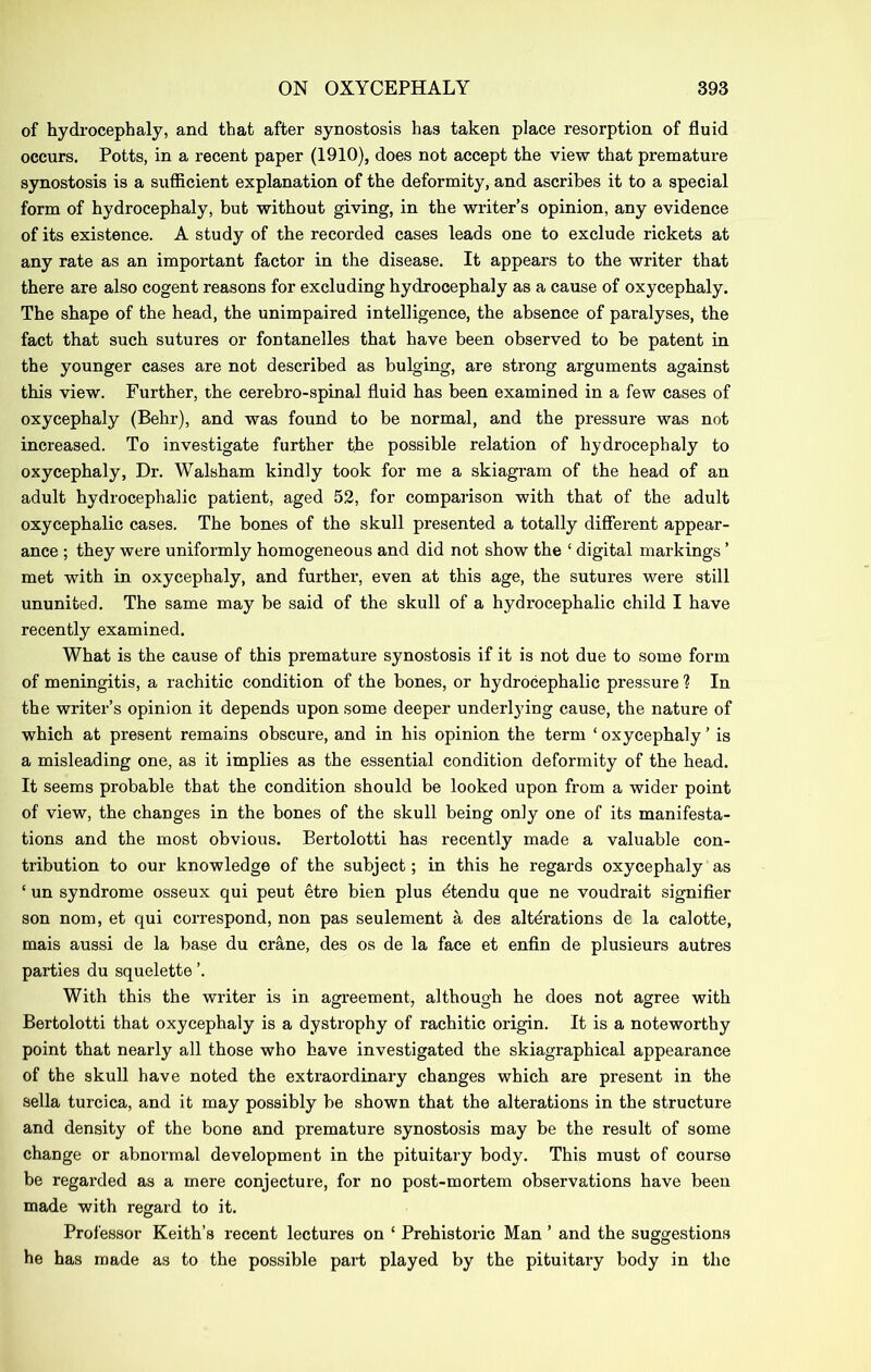 of hydrocephaly, and that after synostosis has taken place resorption of fluid occurs. Potts, in a recent paper (1910), does not accept the view that premature synostosis is a sufficient explanation of the deformity, and ascribes it to a special form of hydrocephaly, but without giving, in the writer’s opinion, any evidence of its existence. A study of the recorded cases leads one to exclude rickets at any rate as an important factor in the disease. It appears to the writer that there are also cogent reasons for excluding hydrocephaly as a cause of oxycephaly. The shape of the head, the unimpaired intelligence, the absence of paralyses, the fact that such sutures or fontanelles that have been observed to be patent in the younger cases are not described as bulging, are strong arguments against this view. Further, the cerebro-spinal fluid has been examined in a few cases of oxycephaly (Behr), and was found to be normal, and the pressure was not increased. To investigate further the possible relation of hydrocephaly to oxycephaly, Dr. Walsham kindly took for me a skiagram of the head of an adult hydrocephalic patient, aged 52, for comparison with that of the adult oxycephalic cases. The bones of the skull presented a totally difierent appear- ance ; they were uniformly homogeneous and did not show the ‘ digital markings ’ met with in oxycephaly, and further, even at this age, the sutures were still ununited. The same may be said of the skull of a hydrocephalic child I have recently examined. What is the cause of this premature synostosis if it is not due to some form of meningitis, a rachitic condition of the bones, or hydrocephalic pressure ? In the writer’s opinion it depends upon some deeper underl3dng cause, the nature of which at present remains obscui’e, and in his opinion the term ‘ oxycephaly ’ is a misleading one, as it implies as the essential condition deformity of the head. It seems probable that the condition should be looked upon from a wider point of view, the changes in the bones of the skull being only one of its manifesta- tions and the most obvious. Bertolotti has recently made a valuable con- tribution to our knowledge of the subject; in this he regards oxycephaly as ‘ un syndrome osseux qui pent etre bien plus dtendu que ne voudrait signifier son nom, et qui correspond, non pas seulement a des alterations de la calotte, mais aussi de la base du crane, des os de la face et enfin de plusieurs autres parties du squelette ’. With this the writer is in agreement, although he does not agree with Bertolotti that oxycephaly is a dystrophy of rachitic origin. It is a noteworthy point that nearly all those who have investigated the skiagraphical appearance of the skull have noted the extraordinary changes which are present in the sella turcica, and it may possibly be shown that the alterations in the structure and density of the bone and premature synostosis may be the result of some change or abnormal development in the pituitary body. This must of course be regarded as a mere conjecture, for no post-mortem observations have been made with regard to it. Professor Keith’s recent lectures on ‘ Prehistoric Man ’ and the suggestions he has made as to the possible part played by the pituitary body in the