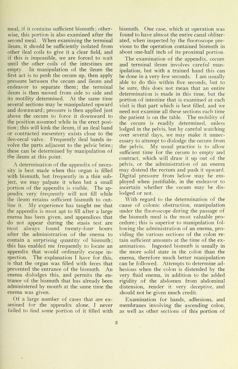 meal, if it contains sufficient bismuth; other- wise, this jDortion is also examined after the second meal. When examining the terminal ileum, it should be sufficiently isolated from other ileal coils to give it a clear field, and if this is impossible, we are forced to wait until the other coils of the intestines are empty. In manipulation of the ileum the first act is to push the cecum up, then apply pressure between the cecum and ileum and endeavor to separate them; the terminal ileum is then moved from side to side and its motility determined. At the same time several sections may be manipulated upward and downward; pressure is then applied just above the cecum to force it downward to the position assumed while in the erect posi- tion; this will kink the ileum, if an ileal band or contracted mesentery exists close to the ileo-cecal valve. Frequently ileal bands in- volve the parts adjacent to the pelvic brim; these can be determined by manipulation of the ileum at this point. A determination of the appendix of neces- sity is best made when this organ is filled with bismuth, but frequently in a thin sub- ject, we may palpate it when but a small portion of the appendix is visible. The ap- pendix very frequently will not fill while the ileum retains sufficient bismuth to out- line it. My experience has taught me that the appendix is most apt to fill after a large enema has been given, and appendices that do not appear during the stasis test are most always found twenty-four hours after the administration of the enema to contain a surprising quantity of bismuth; this has enabled me frequently to locate an appendix that would ordinarily escape in- spection. The explanation I have for this, is that the organ was filled with feces that prevented the entrance of the bismuth. An enema dislodges this, and permits the en- trance of the bismuth that has already been administered by mouth at the same time the enema was given. Of a large number of cases that are ex- amined for the appendix alone, I never failed to find some portion of it filled with bismuth. One case, which at operation was found to have almost the entire canal obliter- ated, when inspected by the fluoroscope pre- vious to the operation contained bismuth in about one-half inch of its proximal portion. The examination of the appendix, cecum and terminal ileum involves careful man- ipulation, but with a trained hand this can be done in a very few seconds. I am usually able to do this within five seconds, but to be sure, this does not mean that an entire determination is made in this time, but the portion of intestine that is examined at each visit is that part which is best filled, and we need not examine all these sections each time the patient is on the table. The mobility of the cecum is readily determined, unless lodged in the pelvis, but by careful watching over several days, we may make it unnec- essary to attempt to dislodge the cecum from the pelvis. My usual practice is to allow sufficient time for the cecum to empty and contract, which will draw it up out of the pelvis, or the administration of an enema may distend the rectum and push it upward. Digital pressure from below may be em- ployed when justifiable, in the endeavor to ascertain whether the cecum may be dis- lodged or not. With regard to the determination of the cause of colonic obstruction, manipulation under the fluoroscope during the passage of the bismuth meal is the most valuable pro- cedure; this is superior to manipulation fol- lowing the administration of an enema, pro- viding the various sections of the colon re- tain sufficient amounts at the time of the ex- aminations. Ingested bismuth is usually in the more solid state in the colon than the enema, therefore much better manipulation can be followed. Attempts to determine ad- hesions when the colon is distended by the very fluid enema, in addition to the added rigidity of the abdomen from abdominal distension, render it very deceptive, and should not be given much credit. Examination for bands, adhesions, and membranes involving the ascending colon, as well as other sections of this portion of