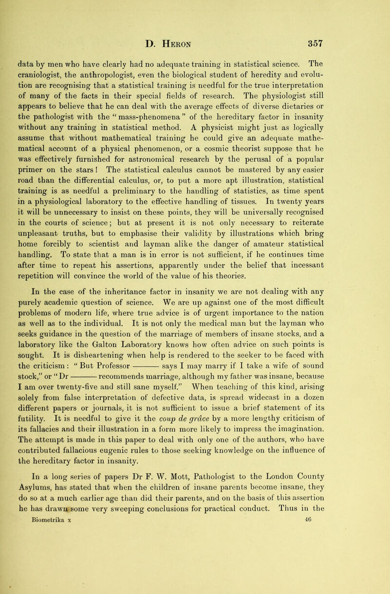 data by men who have clearly had no adequate training in statistical science. The craniologist, the anthropologist, even the biological student of heredity and evolu- tion are recognising that a statistical training is needful for the true interpretation of many of the facts in their special fields of research. The physiologist still appears to believe that he can deal with the average effects of diverse dietaries or the pathologist with the “ mass-phenomena ” of the hereditary factor in insanity without any training in statistical method. A physicist might just as logically assume that without mathematical training he could give an adequate mathe- matical account of a physical phenomenon, or a cosmic theorist suppose that he was effectively furnished for astronomical research by the perusal of a popular primer on the stars! The statistical calculus cannot be mastered by any easier road than the differential calculus, or, to put a more apt illustration, statistical training is as needful a preliminary to the handling of statistics, as time spent in a physiological laboratory to the effective handling of tissues. In twenty years it will be unnecessary to insist on these points, they will be universally recognised in the courts of science; but at present it is not only necessary to reiterate unpleasant truths, but to emphasise their validity by illustrations which bring home forcibly to scientist and layman alike the danger of amateur statistical handling. To state that a man is in error is not sufficient, if he continues time after time to repeat his assertions, apparently under the belief that incessant repetition will convince the world of the value of his theories. In the case of the inheritance factor in insanity we are not dealing with any purely academic question of science. We are up against one of the most difficult problems of modern life, where true advice is of urgent importance to the nation as well as to the individual. It is not only the medical man but the layman who seeks guidance in the question of the marriage of members of insane stocks, and a laboratory like the Galton Laboratory knows how often advice on such points is sought. It is disheartening when help is rendered to the seeker to be faced with the criticism: “ But Professor says I may marry if I take a wife of sound stock,” or “ Dr recommends marriage, although my father was insane, because I am over twenty-five and still sane myself.” When teaching of this kind, arising solely from false interpretation of defective data, is spread widecast in a dozen different papers or journals, it is not sufficient to issue a brief statement of its futility. It is needful to give it the coup de grace by a more lengthy criticism of its fallacies and their illustration in a form more likely to impress the imagination. The attempt is made in this paper to deal with only one of the authors, who have contributed fallacious eugenic rules to those seeking knowledge on the influence of the hereditary factor in insanity. In a long series of papers Dr F. W. Mott, Pathologist to the London County Asylums, has stated that when the children of insane parents become insane, they do so at a much earlier age than did their parents, and on the basis of this assertion he has drawn some very sweeping conclusions for practical conduct. Thus in the Biometrika x 46