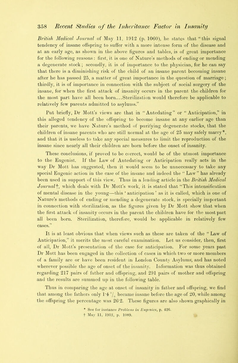 British Medical Journal of May 11, 1912 (p. 1060), he states that “this signal tendency of insane offspring to suffer with a more intense form of the disease and at an early age, as shown in the above figures and tables, is of great importance for the following reasons : first, it is one of Nature’s methods of ending or mending a degenerate stock; secondly, it is of importance to the physician, for he can say that there is a diminishing risk of the child of an insane parent becoming insane after he has passed 25, a matter of great importance in the question of marriage; thirdly, it is of importance in connection with the subject of social surgery of the insane, for when the first attack of insanity occurs in the parent the children for the most part have all been born....Sterilization would therefore be applicable to relatively few parents admitted to asylums.” Put briefly, Dr Mott’s views are that in “ Antedating ” or “ Anticipation,” in this alleged tendency of the offspring to become insane at any earlier age than their parents, we have Nature’s method of purifying degenerate stocks, that the children of insane parents who are still normal at the age of 25 may safely marry*, and that it is useless to take any special measures to limit the reproduction of the insane since nearly all their children are born before the onset of insanity. These conclusions, if proved to be correct, would be of the utmost importance to the Eugenist. If the Law of Antedating or Anticipation really acts in the way Dr Mott has suggested, then it would seem to be unnecessary to take any special Eugenic action in the case of the insane and indeed the “ Law ” has already been used in support of this view. Thus in a leading article in the British Medical Journal^, which deals with Dr Mott’s work, it is stated that “This intensification of mental disease in the young—this ‘ anticipation ’ as it is called, which is one of Nature’s methods of ending or mending a degenerate stock, is specially important in connection with sterilization, as the figures given by Dr Mott show that when the first attack of insanity occurs in the parent the children have for the most part all been born. Sterilization, therefore, would be applicable in relatively few cases.” It is at least obvious that when views such as these are taken of the “ Law of Anticipation,” it merits the most careful examination. Let us consider, then, first of all. Dr IMott’s presentation of the case for anticipation. For some years past Dr Mott has been engaged in the collection of cases in which two or more members of a family are or have been resident in London County Asylums', and has noted wherever possible the age of onset of the insanity. Information was thus obtained regarding 217 pairs of father and offspring, and 291 pairs of mother and offspring and the results are summed up in the following table. Thus in comparing the age at onset of insanity in father and offspring, we find that among the fathers only 1'4 °/o became insane before the age of 20, while among the offspring the percentage was 26'2. These figures are also shown graphically in * See for instance Problems in Eugenics, p. 426. t May 11, 1912, p. 1089.