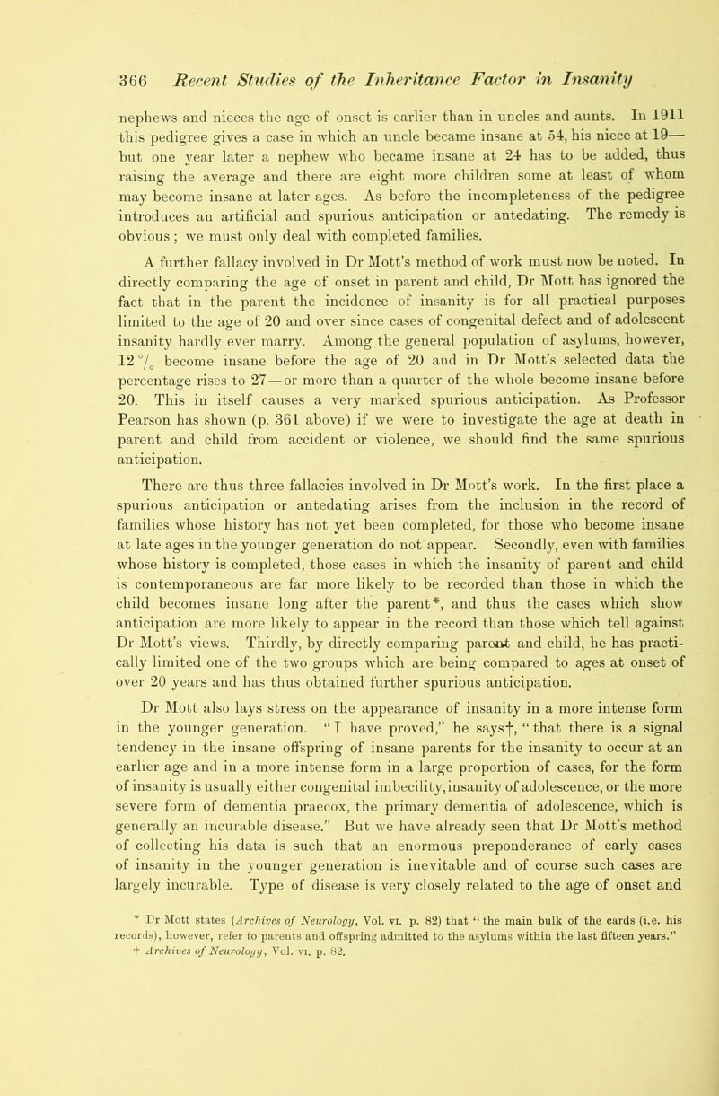 nephews and nieces the age of onset is earlier than in uncles and aunts. In 1911 this pedigree gives a case in which an uncle became insane at 54, his niece at 19— but one year later a nephew who became insane at 24 has to be added, thus raising the average and there are eight more children some at least of whom may become insane at later ages. As before the incompleteness of the pedigree introduces an artificial and spurious anticipation or antedating. The remedy is obvious ; we must only deal with completed families. A further fallacy involved in Dr Mott’s method of work must now be noted. In directly comparing the age of onset in parent and child, Dr Mott has ignored the fact that in the parent the incidence of insanity is for all practical purposes limited to the age of 20 and over since cases of congenital defect and of adolescent insanity hardly ever marry. Among the general population of asylums, however, 12°/^ become insane before the age of 20 and in Dr Mott’s selected data the percentage rises to 27—or more than a quarter of the whole become insane before 20. This in itself causes a very marked spurious anticipation. As Professor Pearson has shown (p. 361 above) if we were to investigate the age at death in parent and child from accident or violence, we should find the same spurious anticipation. There are thus three fallacies involved in Dr Mott’s work. In the first place a spurious anticipation or antedating arises from the inclusion in the record of families whose history has not yet been completed, for those who become insane at late ages in the younger generation do not appear. Secondly, even with families whose history is completed, those cases in which the insanity of parent and child is contemporaneous are far more likely to be recorded than those in which the child becomes insane long after the parent*, and thus the cases which show anticipation are more likely to appear in the record than those which tell against Dr Mott’s views. Thirdly, by directly comparing paretit and child, he has practi- cally limited one of the two groups which are being compared to ages at onset of over 20 years and has thus obtained further spurious anticipation. Dr Mott also lays stress on the appearance of insanity in a more intense form in the younger generation. “ I have proved,” he saysf, “ that there is a signal tendency in the insane offspring of insane parents for the insanity to occur at an earlier age and in a more intense form in a large proportion of cases, for the form of insanity is usually either congenital imbecility, insanity of adolescence, or the more severe form of dementia praecox, the primary dementia of adolescence, which is generally an incurable disease.” But we have already seen that Dr Mott’s method of collecting his data is such that an enormous preponderance of early cases of insanity in the younger generation is inevitable and of course such cases are largely incurable. Type of disease is very closely related to the age of onset and * Dr Mott states {Archives of Neurology, Vol. vi. p. 82) that “ the main bulk of the cards (i.e. his records), however, refer to parents and offspring admitted to the asylums within the last fifteen years.” t Archives of Neurology, Vol. vi. p. 82.