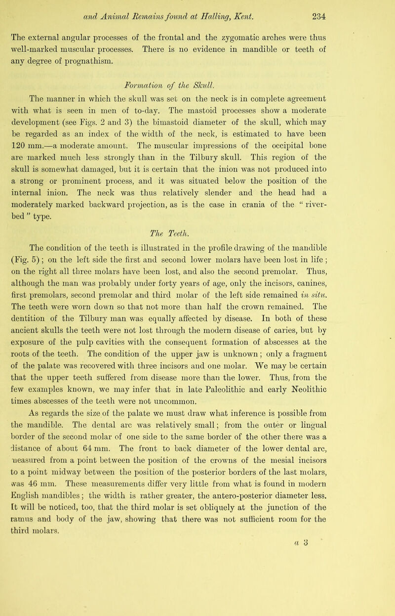 The external angular processes of the frontal and the zygomatic arches were thus well-marked muscular processes. There is no evidence in mandible or teeth of any degree of prognathism. Formation of the Skull. The manner in which the skull was set on the neck is in complete agreement with what is seen in men of to-day. The mastoid processes show a moderate development (see Figs. 2 and 3) the hi mastoid diameter of the skull, which may be regarded as an index of the width of the neck, is estimated to have been 120 mm.—a moderate amount. The muscular impressions of the occipital bone are marked much less strongly than in the Tilbury skull. This region of the skull is somewhat damaged, but it is certain that the inion was not produced into a strong or prominent process, and it was situated below the position of the internal inion. The neck was thus relatively slender and the head had a moderately marked backward projection, as is the case in crania of the “ river- bed ” type. The Teeth. The condition of the teeth is illustrated in the profile drawing of the mandible (Fig. 5) ; on the left side the first and second lower molars have been lost in life ; on the right all three molars have been lost, and also the second premolar. Thus, although the man was probably under forty years of age, only the incisors, canines, first premolars, second premolar and third molar of the left side remained in situ. The teeth were worn down so that not more than half the crown remained. The dentition of the Tilbury man was equally affected by disease. In both of these ancient skulls the teeth were not lost through the modern disease of caries, but by exposure of the pulp cavities with the consequent formation of abscesses at the roots of the teeth. The condition of the upper jaw is unknown; only a fragment of the palate was recovered with three incisors and one molar. We may be certain that the upper teeth suffered from disease more than the lower. Thus, from the few examples known, we may infer that in late Paleolithic and early Neolithic times abscesses of the teeth were not uncommon. As regards the size of the palate we must draw what inference is possible from the mandible. The dental arc was relatively small; from the outer or lingual border of the second molar of one side to the same border of the other there was a distance of about 64 mm. The front to back diameter of the lower dental arc, neasured from a point between the position of the crowns of the mesial incisors to a point midway between the position of the posterior borders of the last molars, was 46 mm. These measurements differ very little from what is found in modern English mandibles; the width is rather greater, the antero-posterior diameter less. It will be noticed, too, that the third molar is set obliquely at the junction of the ramus and body of the jaw, showing that there was not sufficient room for the third molars.