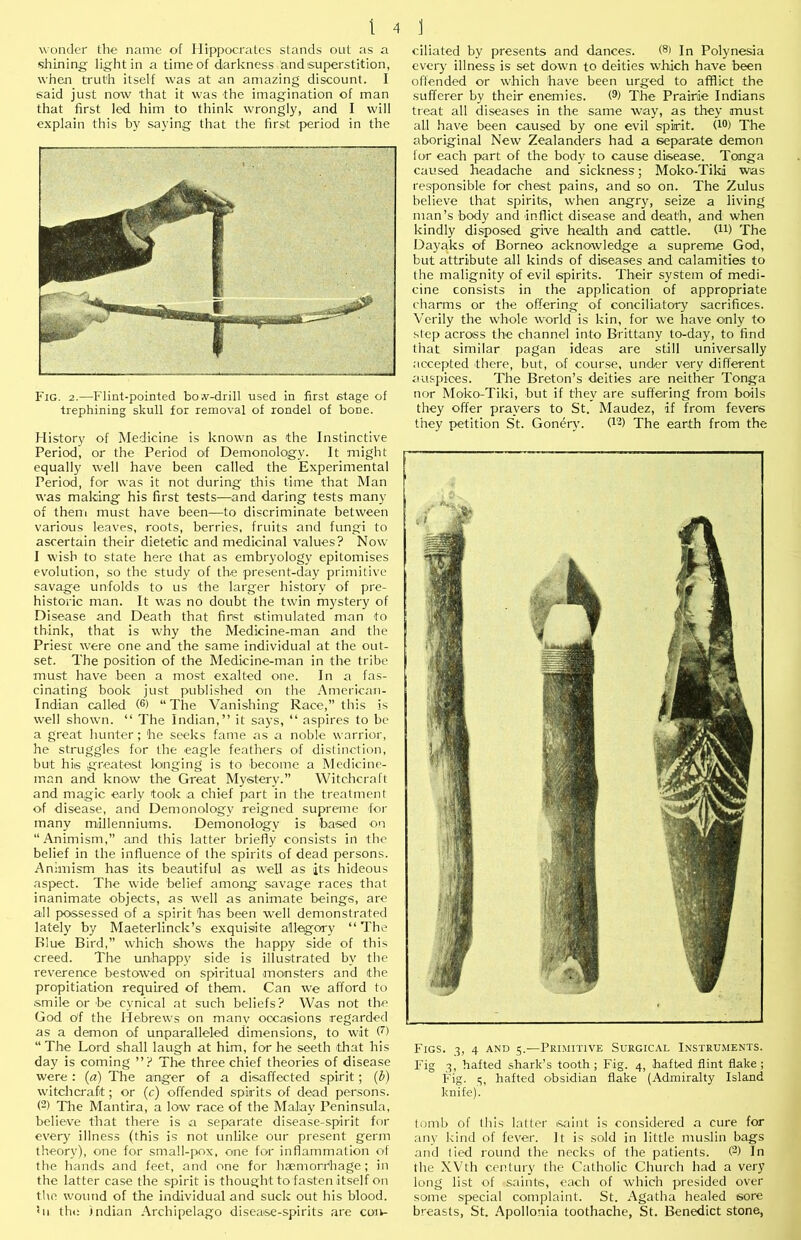 wonder the name of Hippocrates stands out as a shining light in a time of darkness and superstition, when truth itself was at an amazing discount. I said just now that it was the imagination of man that first led him to think wrongly, and I will explain this by saying that the first period in the Fig. 2.—Flint-pointed bo A^-drill used in first stage of trephining skull for removal of rondel of bone. History of Medicine is known as the Instinctive Period, or the Period of Demonology. It might equally well have been called the Experimental Period, for was it not during this time that Man was making his first tests—^and daring tests many of them must have been—to discriminate between various leaves, roots, berries, fruits and fungi to ascertain their dietetic and medicinal values? Now I wish to state here that as embryology epitomises evolution, so the study of the present-day primitive savage unfolds to us the larger history of pre- historic man. It was no doubt the twin mystery of Disease and Death that first stimulated man to think, that is why the Medicine-man and the Priest were one and the same individual at the out- set. The position of the Medicine-man in the tribe must have been a most exalted one. In a fas- cinating book just published on the American- Indian called (®) “The Vanishing Race,” this is well shown. “ The Indian,” it says, “ aspires to be a great hunter ; he seeks fame as a noble warrior, he struggles for the eagle feathers ol distinction, but his greatest longing is to become a Medicine- man and know the Great Mystery.” Witchcraft and magic early took a chief part in the treatment of disease, and Demonology reigned supreme for many millenniums. Demonology is ba'sed on “Animism,” and this latter briefly consists in the belief in the influence of the spirits of dead persons. Animism has its beautiful as well as its hideous aspect. The wide belief among savage races that inanimate objects, as well as animate beings, are all possessed of a spirit has been well demonstrated lately by Maeterlinck’s exquisite allegory “The Blue Bird,” which shows the happy side of this creed. The unhappy side is illustrated by the reverence bestowed on spiritual monsters and the propitiation required of them. Can we afford to smile or be cynical at such beliefs? Was not the God cyf the Hebrews on manv occasions regarded as a demon of unparalleled dimensions, to wit (^) “ The Lord shall laugh at him, for he seeth that his day is coming ”? The three chief theories of disease were : (a) The anger of a disaffected spirit; (b) witchcraft; or (c) offended spirits of dead persons. (2) Tlie Mantira, a low race of the Malay Peninsula, believe that there is a separate disease-spirit for every illness (this is not unlike our present germ theory), one for small-pox, one for inflammation of the hands and feet, and one for haemorrhage; in the latter case the spirit is thought to fasten itself on tlie wound of the individual and suck out his blood. <11 the Indian Archipelago disease-spirits are con- ciliated by presents and dances. (®i In Polynesia every illness is set down to deities which have been offended or which have been urged to afflict the sufferer by their enemies. W The Prairie Indians treat all diseases in the same way, as they must all have been caused by one evil spirit. (lO) The aboriginal New Zealanders had a separate demon for each part of the body to cause disease. Tonga caused headache and sickness; Moko-Tiki was responsible for chest pains, and so on. The Zulus believe that spirits, when angry, seize a living man’s body and inflict disease and death, and when kindly disposed give health and cattle. The Dayaks of Borneo acknowledge a supreme God, but attribute all kinds of diseases and calamities to the malignity of evil spirits. Their system of medi- cine consists in the application of appropriate charms or the offering of conciliatory sacrifices. Verily the whole world is kin, for we have only to .step across the channel into Brittany to-day, to find that similar pagan ideas are still universally nccepted there, but, of course, under very different auspices. The Breton’s deities are neither Tonga nor Moko-Tiki, but if they are suffering from boils they offer prayers to St. Maudez, if from fevers they petition St. Gondry. (^2) Xhe earth from the Figs. 3, 4 and g.—Primitive Surgical Instruments. Fig 3, halted shark’s tooth; Fig. 4, halted flint flake; Fig. g, halted obsidian flake {Admiralty Island knife). toml> of this latter saint is considered a cure for any kind of fever. It is sold in little muslin bags and lied round the necks of the patients. (2) In the XVth century the Catholic Church had a very long list of saints, each of which presided over some special complaint. St. Agatha healed sore breasts, St. .<\pollonia toothache, St. Benedict stone,