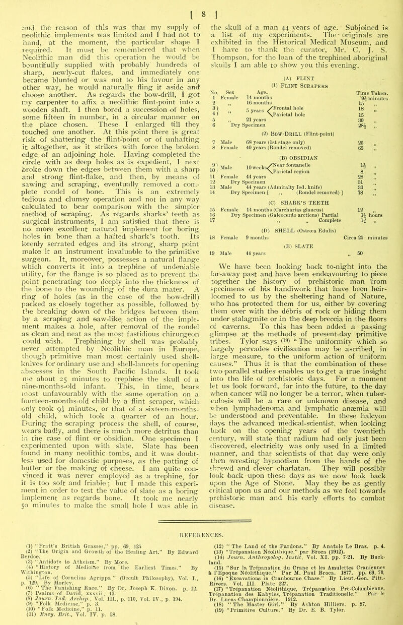 iind the reason of this was that my supply of neolithic implements was limited and I had not to hand, at the moment, the particular shape I tequired. It must be remembered that when Neolithic man did this operation he would be bountilfully supplied with probably hundreds of sharp, newly-cut flakes, and immediately one became blunted or was not to his favour in any other way, he would naturally fling it aside and choose another. As regards the bow-drill, I got my carpenter to affix a neolithic flint-point into a wooden shaft. I then bored a succession of holes, some fifteen in numbei', in a circular manner on the place chosen. These I enlarged till they touched one another. At this point there is great risk of shattering the flint-point or of unhafting it altogether, as it strilces with force the broken edge of an adjoining hole. Having completed the circle with as deep holes as is expedient, I next broke down the edges between them with a sharp and strong flint-flake, and then, by means of sawing and scraping, eventually removed a com- plete rondel of bone. This is an extremely tedious and clumsy operation and not in any way calculated to bear comparison with the simpler method of scraping. As regards sharks’ teeth as surgical instruments, I am satisfied that there is no more excellent natural 'implement for boring holes in bone than a halted shark’s tooth. Its keenly serrated edges and its strong, sharp point make it an instrument invaluable to the primitive surgeon. It, moreover, possesses a natural flange which converts it into a trephine of undeniable utility, for the flange is so placed as to prevent the point penetrating too deeply into the thickness of the bone to the wounding of the dura mater. A ring of holes (as in the case of the bow-drill) packed as closely together as possible, followed by t'le breaking down of the bridges between them by a scraping and saw-like action of th'C imple- ment makes a hole, after removal of the rondel as clean and neat as the most fastidious chirurgeon could wish. Trephining by shell was probably never attempted 'by Neolithic man in Europe, though primitive man most certainly used shell- knives for ordinary use and shell-lancets for opening absce'sses in the South Pacific Islands. It took me about 25 minutes to trephine the skull of a nine-months-old infant. This, in time, bears most unfavourably with the same operation on a fourteen-months-old child by a flint scraper, which only took gj minutes, or that of a sixteen-months- old child, which took a quarter of an hour. During the scraping process the shell, of course, wears badly, and there is much more detritus than in the case of flint or obsidian. One specimen I experimented upon with slate. Slate has been found in many neolithic tombs, and it was doubt- less used for domestic purposes, as the patting of butter or the making of cheese. I am quite con- vinced it was never employed as a trephine, for it is too soft and friable; but I made this experi- ment in order to test the value of slate as a boring implement as regards bone. It took me O'Carfy 50 minutes to make the small hole I was able in tlie skull of a man 44 years of age. Subjoined is a list of my experiments. The ■ originals are exhibited in the Historical Medical Museum, and 1 have to thank the curator, Mr. C. J. S. Thompson, for the loan of the trephined aboriginal skulls I am able to show you tliiis evening. (A) FLINT No. Sex (1) Flint Scrapers Age. 1 Female 14 months 2 16 months 4 ) /Frontal hole ’* 5 years / \Parietal hole 91 10 I u 12 13 14 ,, 21 years Dry Specimen (2) Bow-Drill (Flint-point) 7 Male 68 j'ears (1st stage only) 8 Female 40 years (Rondel removed) Male lOweeks. \F (B) OBSIDIAN 'Near fontanelle .Parietal region Female 44 years Dry Specimen Male 44 years (Admiralty Isd, knife) Dry Specimen [ ,, (Rondel removed) ] Time Taken. 9i minutes 15' „ 18 15 30 2Si „ 25 65 14 8 28 31 30 78 (C) SHARK’S TEETH 15 Female 14 months (Carcharias glaucus) 12 „ 16 Dry Specimen (Galeocerdo arcticus) Partial IJ hours 17 ,, ,, Complete 1;J ,, (D) SHELL (Ostreea Edulis) 18 Female 9 months Circa 25 minutes 19 Male 44 years (E) SLATE 50 VVe have 'been looking back to-night into the far-away past and have been endeavouring to piece together the history of prehistoric man 'from specimens of his handiwork that have been heir- loomed to us by the 'sheltering hand of Nature, who has protected them for us, either by covering them over with the ddbris of rock or hiing them under stalagmite or in the deep breccia in the floors of caverns. To this has been added a ■passing glimpse at the methods of present-day primitive tribes. Tylor says (18) “ The uniformity which so largely pervades civilisation may be ascribed, in large measure, to the uniform action of uniform causes.” Thus it is that the combination of these two parallel studies enables us to get a true insight into the life of prehistoric days. For a moment let us look forward, far into the future, to the day when cancer will no longer be a terror, when tuber- culosis will be a rare or unknown disease, and v.hen lymphadenoma and lymphatic anaemia will be understood and preventable. In these halcyon days the advanced medical-scientist, when looking back on the opening years of the twentieth century, will state that radium had only just been discovered, electricity was only used In a limited manner, and that scientists of that day were only then wresting hypnotism from the hands of the shrewd and clever charlatan. They will possibly look back upon these days as we now look back upon the Age of Stone. May they ibe as gently critical upon us and our methods as we feel towards prehistoric man and his early efforts to combat disease. KEFEREXCES. (1) “Pratt’s British Grasses,” pp. 69. 125 (2) “The Ortgia and Growth of the Healing Art.” By Edward Berdoe. (3) “Antidote to Atheism.” By More. (4) “History of Medicihe from the Earliest Times.” By Withington. (5) “Life of Cornelius Agrippa ” (Occult Philosophy), Vol. I., p. 129. By Morley. (6) “ The Vanishing Race.” By Dr. Joseph K. Dixon, p. 12. (7) Psalms of David, xxxvii., 13. (8) Journ. Ind. Archip., Tol. III., p. 110, Vol. IV., p, 194. (9) “Folk Medicine,” p. 3. (10) “Folk Medicine,” p. 11. (11) Ency. Brit., Vol. IV. p. 58. (12) “ The Land of the Pardons. By Anatole Le Braz. p. 4. (13) “Trepanation Neolithique,” par Broca (1912). (14) Journ. Anthropolog. Instit. Vol. XI. pp. 7-21. By Buck- land. (15) “Sur la Trepanation du Crane et les Amulettes Craniennes h i’Epoque Neolithique.” Par M. Paul Broca. 1877. pp. 69, 70. (16) “Excavations in Cranbourne Chase.” By Lieut.-Gen. Pitt.- Eivers. Vol. III. Plate 227. (17) “Trepanation Neolithique, Trepanation Pre-Colomhienne, Trepanation des Kabyles, Trepanation Traditionelle.” Par le Dr. Lucas-Championniere. 1912. (18) “ The Master Girl.” By Ashton Hilliers. p. 87. (19) “Primitive Culture.” By Dr. E. B. Tylor.