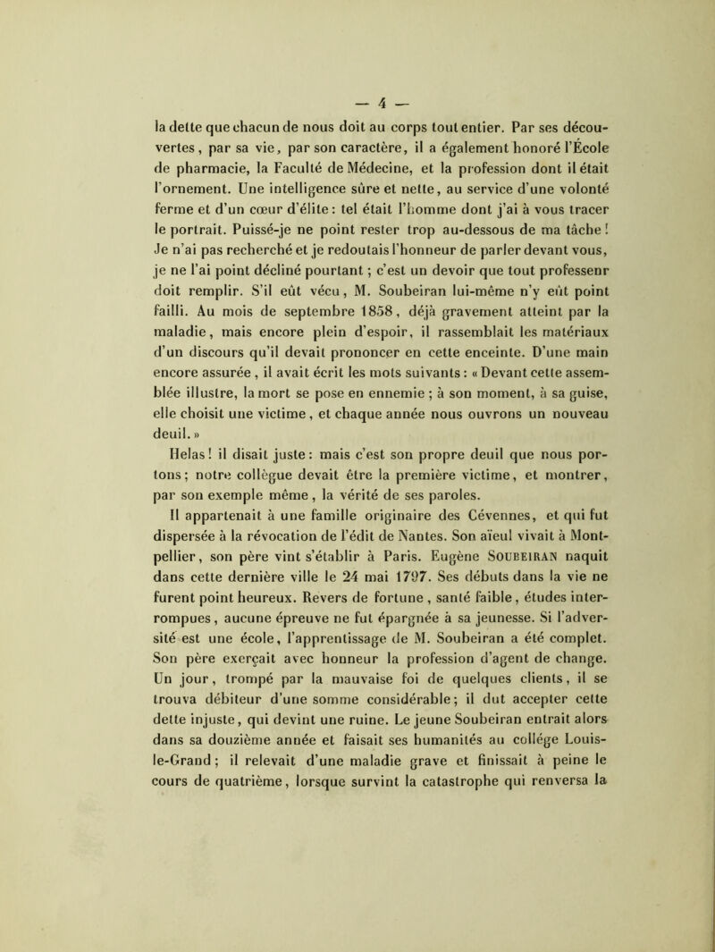 la dette que chacun de nous doit au corps tout entier. Par ses décou- vertes , par sa vie, par son caractère, il a également honoré l’École de pharmacie, la Faculté de Médecine, et la profession dont il était l’ornement. Une intelligence sure et nette, au service d’une volonté ferme et d’un cœur d’élite : tel était l’homme dont j’ai à vous tracer le portrait. Puissé-je ne point rester trop au-dessous de ma tâche ! Je n’ai pas recherché et je redoutais l’honneur de parler devant vous, je ne l’ai point décliné pourtant ; c’est un devoir que tout professeur doit remplir. S’il eût vécu, M. Soubeiran lui-même n’y eût point failli. Au mois de septembre 1858, déjà gravement atteint par la maladie, mais encore plein d’espoir, il rassemblait les matériaux d’un discours qu’il devait prononcer en cette enceinte. D’une main encore assurée , il avait écrit les mots suivants : « Devant cette assem- blée illustre, la mort se pose en ennemie ; à son moment, à sa guise, elle choisit une victime , et chaque année nous ouvrons un nouveau deuil. » Helas! il disait juste: mais c’est son propre deuil que nous por- tons; notre collègue devait être la première victime, et montrer, par son exemple même, la vérité de ses paroles. Il appartenait à une famille originaire des Cévennes, et qui fut dispersée à la révocation de l’édit de Nantes. Son aïeul vivait à Mont- pellier, son père vint s’établir à Paris. Eugène Soubeirain naquit dans cette dernière ville le 24 mai 171)7. Ses débuts dans la vie ne furent point heureux. Revers de fortune , santé faible, études inter- rompues, aucune épreuve ne fut épargnée à sa jeunesse. Si l’adver- sité est une école, l’apprentissage de M. Soubeiran a été complet. Son père exerçait avec honneur la profession d’agent de change. Un jour, trompé par la mauvaise foi de quelques clients, il se trouva débiteur d’une somme considérable; il dut accepter celte dette injuste, qui devint une ruine. Le jeune Soubeiran entrait alors dans sa douzième année et faisait ses humanités au collège Louis- le-Grand ; il relevait d’une maladie grave et finissait à peine le cours de quatrième, lorsque survint la catastrophe qui renversa la