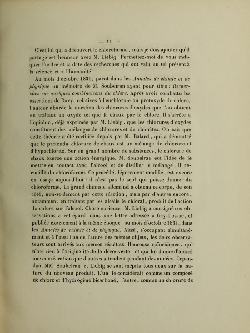 C’est lui qui a découvert le chloroforme, mais je dois ajouter qu’il partage cet honneur avec M. Liebig. Permettez-moi de vous indi- quer l’ordre et la date des recherches qui ont valu un tel présenta la science et à l’humanité. Au mois d’octobre 1831, parut dans les Annales de chimie et de physique un mémoire de M. Soubeiran ayant pour titre : Recher- ches sur quelques combinaisons du chlore. Après avoir combattu les assertions de Davy, relatives à l’euchlorine ou protoxyde de chlore, l’auteur aborde la question des chlorures d’oxydes que l’on obtient en traitant un oxyde tel que la chaux par le chlore. Il s’arrête à l’opinion , déjà exprimée par M. Liebig, que les chlorures d’oxydes constituent des mélanges de chlorures et de chlorites. On sait que celte théorie a été rectifiée depuis par M. Balard , qui a démontré que le prétendu chlorure de chaux est un mélange de chlorure et d’hypochlorite. Sur un grand nombre de substances, le chlorure de chaux exerce une action énergique. M. Soubeiran eut l’idée de le mettre en contact avec l’alcool et de distiller le mélange : ii re- cueillit du chloroforme. Ce procédé, légèrement modifié, est encore en usage aujourd’hui : il n’est pas le seul qui puisse donner du chloroforme. Le grand chimiste allemand a obtenu ce corps, de son côté, non-seulement par cette réaction, mais par d’autres encore, notamment en traitant par les alcalis le chloral, produit de l’action du chlore sur l’alcool. Chose curieuse, M. Liebig a consigné ses ob- servations à cet égard dans une lettre adressée à Gay-Lussac, et publiée exactement à la même époque, au mois d’octobre 1831, dans les Annales de chimie et de physique. Ainsi, s’occupant simultané- ment et à l’insu l’un de l’autre des mêmes objets, les deux observa- teurs sont arrivés aux mêmes résultats. Heureuse coïncidence , qui n’ôte rien à l’originalité de la découverte , et qui lui donne d’abord une consécration que d’autres attendent pendant des années. Cepen- dant MM. Soubeirau et Liebig se sont mépris tous deux sur la na- ture du nouveau produit. L’un le considérait comme un composé de chlore et d’hydrogène bicarboné ; l’autre, comme un chlorure de