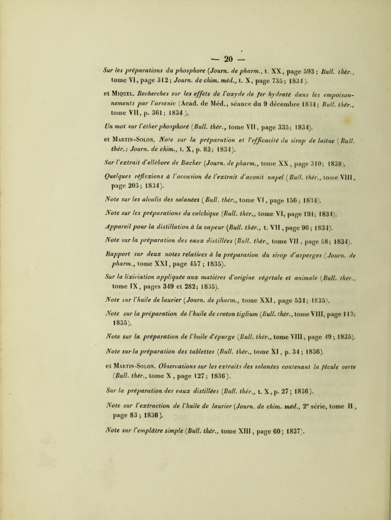 tome VI, page 312; Journ. de cliim. méd., (. X, page 735; 1834). et Miquel. Recherches sur les effets de l'oxyde de fer hydraté dans les empoison- nements par l'arsenic (Acad, de Méd., séance du 9 décembre 1834; Bull, thér., tome VII, p. 361 ; 1834 ). Un mot sur l’éther phosphoré (Bull, thér., tome VII, page 335; 1834). et Martin-Solon. Note sur la préparation et l’efficacité du sirop de laitue (Bull, thér.; Journ. de cliim., t. X, p. 83; 1834). Sur l’extrait d’ellébore de Bâcher (Journ. de pharm., tome XX , page 310; 1838 . Quelques réflexions à l’occasion de l’extrait d’aconit napel (Bull, thér., tome VIII, page 203 ; 1834). Note sur les alcalis des solanées (Bull, thér., tome VI, page 156; 1834). Note sur les préparations du colchique (Bull, thér., tome VI, page 191; 1834). Appareil pour la distillation à la vapeur (Bull, tliér., t. VII, page 96 ; 1834). Note sur la préparation des eaux distillées (Bull, thér., tome VII, page 58; 1834). Rapport sur deux notes relatives à la préparation du sirop d’asperges (Journ. de pharm., tome XXI, page 457 ; 183.5). Sur la lixiviation appliquée aux matières d'origine végétale et animale (Bull, thér., tome IX, pages 349 et 282; 1835). Note sur l’huile de laurier (Journ. de pharm., tome XXI, page 534 ; 1835). Note sur la préparation de l’huile de croton liglium (Bull, thér., tome VIII, page 117; 1835). Note sur la préparation de l'huile d’épurge (Bull, thér., tome VIII, page 49; 1835). Note sur la préparation des tablettes (Bull, thér., tome XI, p. 34 ; 1836). et Martin-Solon. Observations sur les extraits des solanées contenant la fécule verte (Bull, thér., tome X , page 127 ; 1836). Sur la préparation des eaux distillées (Bull, thér., I. X, p. 27 ; 1836). Note sur l’extraction de l’huile de laurier (Journ. de chim. méd., 2R série, tome 11 , page 83 ; 1836). Note sur l’emplâtre simple (Bull, thér., tome XIII, page 60 ; 1837)-