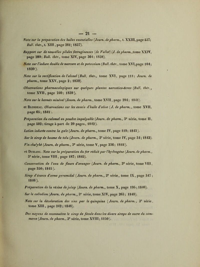 Noie sur la préparation des huiles essentielles {Journ. de pharm., I. XXIII, page 537; Huit, thér., t. XIII, page 281; 1837). Rapport sur de nouvelles pilules ferrugineuses (de Fallet) (J. de pharm.,tome XXIV, page 289; Bull, thér., tome XIV, page 304; 1838). Note sur l’iodure double de mercure et de potassium {Bull, thér., tome XVI,page 104 ; 1839 ). Note sur la rectification de l’alcool {Bull, thér., tome XVI, page 111 ; Journ. de pharm., tome XXV, page 2 ; 1839). Observations pharmacologiques sur quelques plantes narcotico-âcres {Bull. thér., tome XVII, page 240; 1839). Note sur le kermès minéral {Journ. de pharm., tome XVII, page 294 ; 1841). et Bl.ONDEAU. Observations sur les essais d’huile d’olive {J. de pharm., tome XVII, page 65 ; 1841 '. Préparation du calomel en poudre impalpable {Journ. de pharm., 3e série, tome II, page 502; tirage à part de 29 pages, 1842). Lotion iodurée contre la gale {Journ. de pharm., tome IV, page 119; 1843). Sur le sirop de baume de tolu {Journ. de pharm., 3e série, tome IV, page 34 ; 1843). Fin chalybè {Journ. de pharm., 3e série, tome V, page 236; 1844). et Dublanc. Note sur la préparation du fer réduit par l’hydrogène {Journ. de pharm., 3e série, tome VIII, page 187; 1845). Conservation de l’eau de fleurs d’oranger {Journ. de pharm., 3e série, tome VIII, page 350; 1845). Sirop d'écorce d'orme pyramidal {Journ. de pharm., 3e série, tome IX, page 347 ; 1846). Préparation de la résine de jalap {Journ. de pharm., tome X, page 195; 1846). Sur le collodion {Journ. de pharm., 3e série, tome XIV, page 263 ; 1848). Note sur la décoloration des vins par le quinquina {Journ. de pharm., 3e série, tome XIII, page 242 ; 1848). Des moyens de reconnaître le sirop de fécule dans les divers sirops de sucre du com- merce {Journ. de pharm., 3e série, tome XVIII ; 1850).