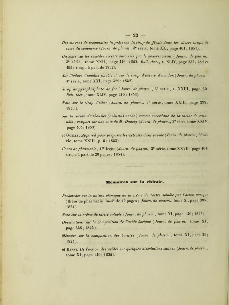 Des moyens de reconnaître la présence du sirop de fécule dans les divers sirops de sucre du commerce [Journ. de pharm., 3e série, tome XX, page 401 ; 1851). Discours sur les remèdes secrets autorisés par le gouvernement [Journ. de pharm., 3e série, tome XXII, page 416; 1852. Bull. thér., t. XLIV, page 235, 284 et 495 ; tirage à part de 1852). Sur l'iodure d'amidon soluble et sur le sirop d’iodurc d'amidon [Journ. de pharm., 3e série, tome XXI, page 329 ; 1852). Sirop de pyrophosphate de fer [Journ. de pharm., 3e série, t. XXIII, page 62; Bull, thér., tome XLIV, page 210; 1853). Note sur le sirop d'éther [Journ. de pharm., 3e série, tome XXIII, page 299; 1853). Sur la racine d’arbousier [arbustus unedo) comme succédané de la racine de rata- nhia ; rapport sur une note de M. Danccy [Journ. de pharm., 3e série, tome XXIV, page 405 ; 1853). et Gobley. Appareil pour préparer les extraits dans le vide [Journ. de pharm., 3e sé- rie, tome XXIII, p. 5; 1853). Cours de pharmacie, lre leçon [Journ. de pharm., 3e série, tome XXVII, page 401; tirage à part de 20 pages, 1854). Mémoires sur la chimie. Recherches sur la nature chimique de la crème de tartre soluble par l acide borique (thèse de pharmacie, in-4° de 42 pages ; Journ. de pharm., tome X , page 395; 1824) . Note sur la crème de tartre soluble [Journ. de pharm., tome XI, page 149; 1825). Observations sur la composition de l’acide borique [Journ. de pharm., tome XI, page 558 ; 1825 ). Mémoire sur la composition des borates [Journ. de pharm., tome XI, page 29; 1825) . et Henry. De faction des acides sur quelques dissolutions salines [Journ. de pharm., tome XI, page 149 ; 1825).