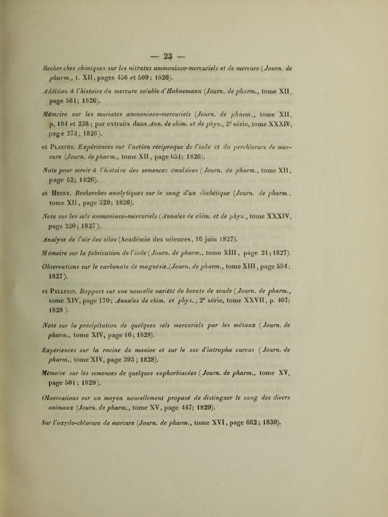 Recher ches chimiques sur les nitrates ammoniaco-mercuriels et de mercure ( Joitrn. de pharm., t. XII, pages 456 et 509; 1826). Addition à l’histoire du mercure soluble d’Hahncmann ( Journ. de pharm., tome XII, page 561; 1826). Mémoire sur les muriates ammoniaco-mercuriels [Journ. de pharm., tome XII, p. 184 et 238 ; par extraits dans Ann. de chim. et de phys., 2e série, tome XXXIV, page 273 ; 1826). et Planche. Expériences sur l'action réciproque de l’iode et du perclilorure de mer- cure [Journ. de pharm., tome XII, page 651; 1826). Note pour servir à l’histoire des semences émulsives [ Journ. de pharm., tome XII, page 52; 1826). et Henry. Recherches analytiques sur ie sang d'un diabétique [Journ. de pharm . tome XII, page 320; 1826). Note sur les sels ammoniaco-mercuriels [Annales de chim. et de phys., tome XXXIV, page 220; 1827). Analyse de l’air des silos (Académie des sciences, 16 juin !827). Mémoire sur la fabrication de l’iode [Journ. de pharm., tome XIII, page 21 ; 1827). Observations sur le carbonate de magnésie .[Journ. de pharm., tome XIII, page 594 ; 1827) . et Pellerin. Rapport sur une nouvelle variété de borate de soude [Journ. de pharm., tome XIV, page 170; Annales de chim. et phys., 2e série, tome XXVII, p. 407; 1828) . Note sur la précipitation de quelques sels mercuriels par les métaux ( Journ. de pharm., tome XIV, page 16; 1828). Expériences sur la racine de manioc et sur le suc d’ialropha curcas ( Journ. de pharm., tome XIV, page 393 ; 1828). Mémoire sur les semences de quelques euphorbiacées ( Journ. de pharm., tome XV, page 501 ; 1829). Observations sur un moyen nouvellement proposé de distinguer le sang des divers animaux [Journ. de pharm., tome XV, page 447; 1829). Sur l’oxydo-chlorure de mercure [Journ. de pharm., tome XVI, page 662 ; 1830).