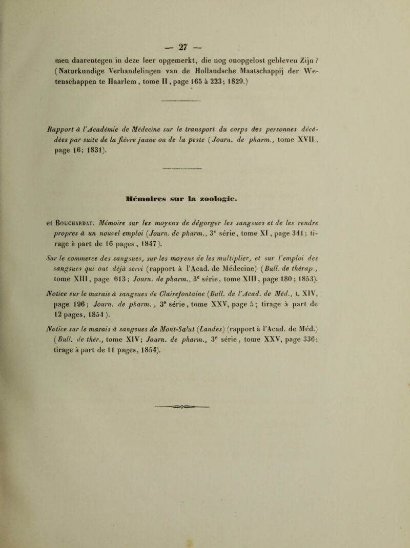 mea daarentegen iu deze leer opgemerkt, die uog ouopgelost gel)leveu Zip ? ( Naturkuodige Verhandeliugen van de Hollandsche Maalschappij der We- tenschappen te Haarlem , tome II, page 165 à 223; 1829.) Rapport à iAcadémie de Médecine sur le transport du corps des personnes décé- dées par suite de la fièvre jaune ou de la peste ( Journ. de pharm., tome XVII . page 16; 1831). Mémoires snr la zoologie. et Bocchardat. Mémoire sur les moyens de dégorger les sangsues et de les rendre propres à un nouvel emploi [Journ. de pliarm., 3e série, tome XI , page 341 ; ti- rage à part de 16 pages , 1847). Sur le commerce des sangsues, sur les moyens de les multiplier, et sur l’emploi des sangsues qui ont déjà servi (rapport à l’Acad. de Médecine) [Bull, de thérap., tome XIII, page 613; Journ. de pharm., 3e série, tome XIII, page 180; 1853). Notice sur le marais à sangsues de Cl aire J ont aine [Bull, de l’Acad. de Méd., t. XIV, page 196; Journ. de pharm., 3e série, tome XXV, page 5 ; tirage à part de 12 pages, 1854 ). Notice sur le marais à sangsues de Mont-Salut [Landes) (rapport à l’Acad. de Méd.) [Bull, de thér., tome XIV; Journ. de pharm., 3e série, tome XXV, page 336; tirage à part de 11 pages, 1854).