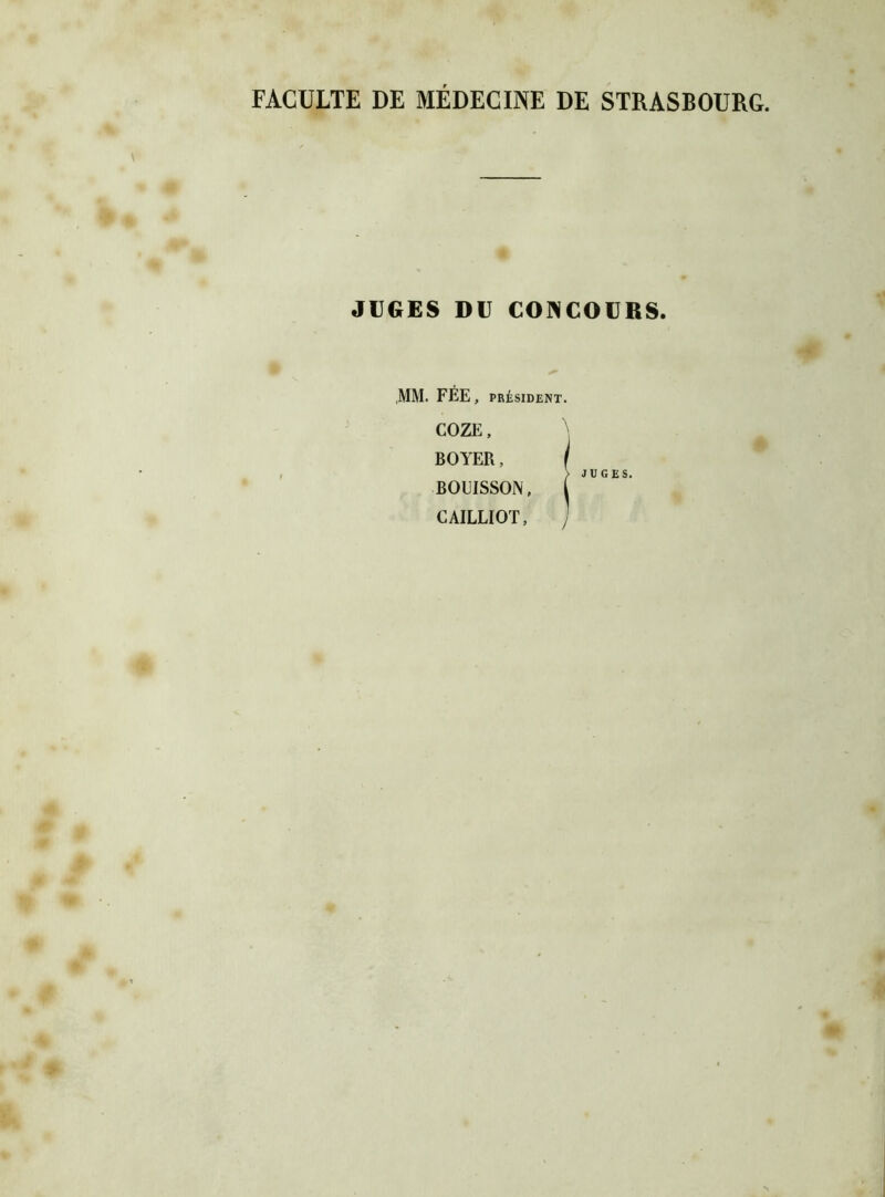 FACULTE DE MEDECINE DE STRASBOURG. JUGES DU CONCOURS. MM. FÉE , PRÉSIDENT. COZE, BOYER, f > JUGES. BOUISSON, CAILLIQT, J