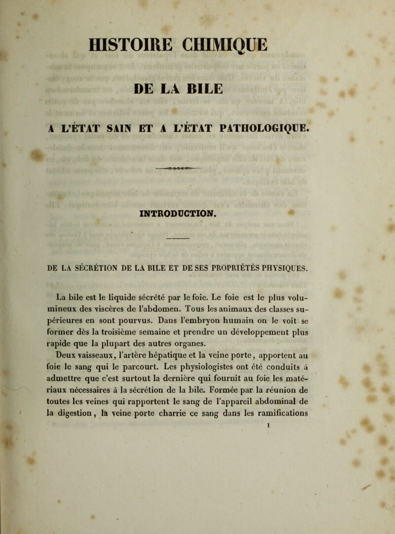 HISTOIRE CHIMIQUE DE LA BILE A L’ÉTAT SAIN ET A L’ÉTAT PATHOLOGIQUE. INTRODUCTION. DE LA SÉCRÉTION DE LA BILE ET DE SES PROPRIÉTÉS PHYSIQUES. La bile est le liquide sécrété par le foie. Le foie est le plus volu- mineux des viscères de l’abdomen. Tous les animaux des classes su- périeures en sont pourvus. Dans l’embryon humain on le voit se former dès la troisième semaine et prendre un développement plus rapide que la plupart des autres organes. Deux vaisseaux, l’artère hépatique et la veine porte, apportent au foie le sang qui le parcourt. Les physiologistes ont été conduits à admettre que c’est surtout la dernière qui fournit au foie les maté- riaux nécessaires à la sécrétion de la bile. Formée par la réunion de toutes les veines qui rapportent le sang de l’appareil abdominal de la digestion, la veine porte charrie ce sang dans les ramifications