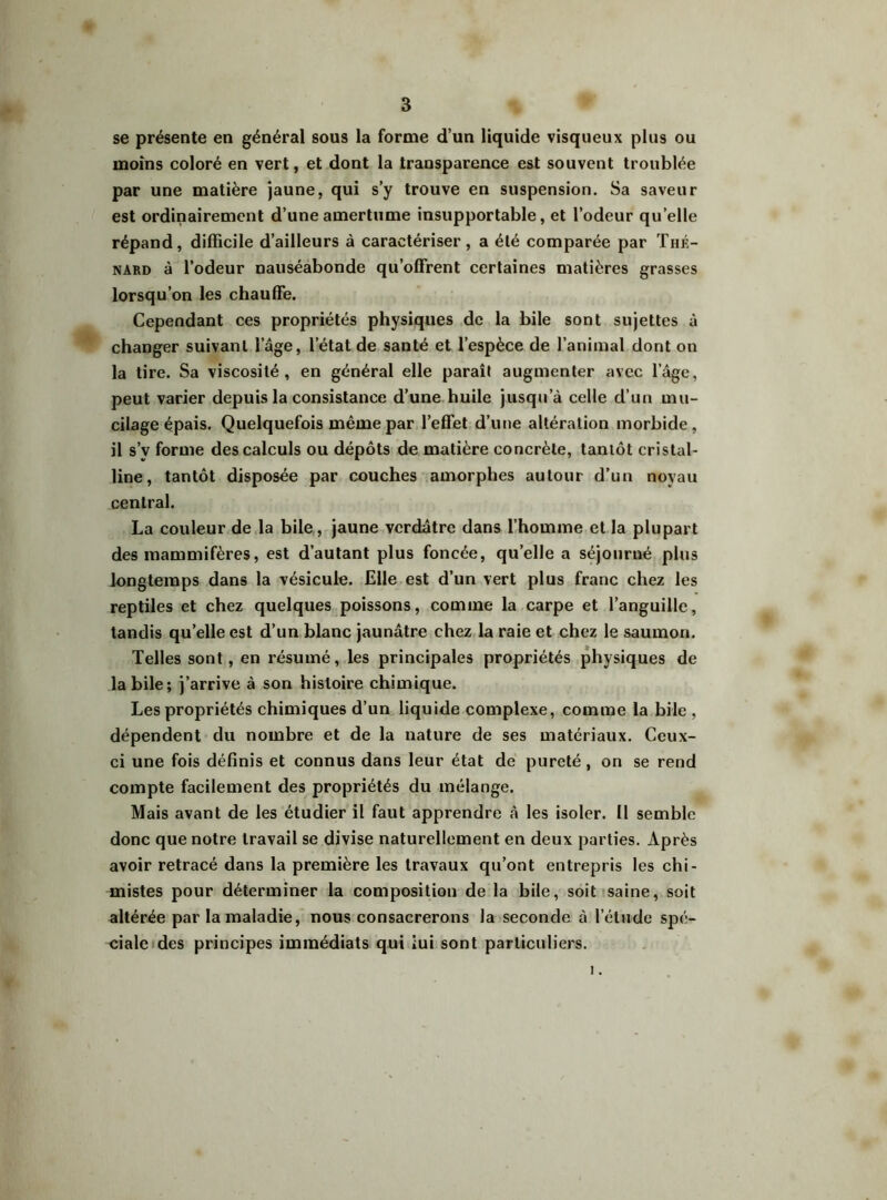 se présente en général sous la forme d’un liquide visqueux plus ou moins coloré en vert, et dont la transparence est souvent troublée par une matière jaune, qui s’y trouve en suspension. Sa saveur est ordinairement d’une amertume insupportable, et l’odeur qu’elle répand, difficile d’ailleurs à caractériser, a été comparée par Thé- nard à l’odeur nauséabonde qu’offrent certaines matières grasses lorsqu’on les chauffe. Cependant ces propriétés physiques de la bile sont sujettes à changer suivant l’âge, l’état de santé et l’espèce de l’animal dont on la tire. Sa viscosité, en général elle paraît augmenter avec l’âge, peut varier depuis la consistance d’une huile jusqu’à celle d’un mu- cilage épais. Quelquefois même par l’effet d’une altération morbide, il s’v forme des calculs ou dépôts de matière concrète, tantôt cristal- line, tantôt disposée par couches amorphes autour d’un noyau central. La couleur de la bile, jaune verdâtre dans l’homme et la plupart des mammifères, est d’autant plus foncée, qu’elle a séjourné plus longtemps dans la vésicule. Elle est d’un vert plus franc chez les reptiles et chez quelques poissons, comme la carpe et l’anguille, tandis qu’elle est d’un blanc jaunâtre chez la raie et chez le saumon. Telles sont, en résumé, les principales propriétés physiques de labile; j’arrive à son histoire chimique. Les propriétés chimiques d’un liquide complexe, comme la bile , dépendent du nombre et de la nature de ses matériaux. Ceux- ci une fois définis et connus dans leur état de pureté, on se rend compte facilement des propriétés du mélange. Mais avant de les étudier il faut apprendre à les isoler. Il semble donc que notre travail se divise naturellement en deux parties. Après avoir retracé dans la première les travaux qu’ont entrepris les chi- mistes pour déterminer la composition de la bile, soit saine, soit altérée par la maladie, nous consacrerons la seconde à l’étude spé- ciale des principes immédiats qui iui sont particuliers. 1.