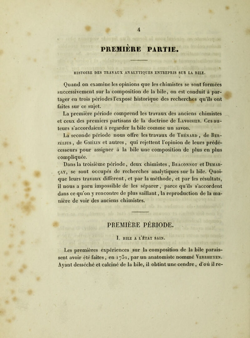 PREMIÈRE PARTIE. HISTOIRE DES TRAVAUX ANALYTIQUES ENTREPRIS SUR LA BILE. Quand on examine les opinions que les chimistes se sont formées successivement sur la composition de la bile, on est conduit à par- tager en trois périodes l’exposé historique des recherches qu’ils ont faites sur ce sujet. La première période comprend les travaux des anciens chimistes et ceux des premiers partisans de la doctrine de Lavoisier. Ces au- teurs s’accordaient à regarder la bile comme un savon. La seconde période nous offre les travaux de Tiiénard , de Ber- zélius , de Gmélin et autres, qui rejettent l’opinion de leurs prédé- cesseurs pour assigner à la bile une composition de plus en plus compliquée. Dans la troisième période, deux chimistes, Braconnot et Demar- çay, se sont occupés de recherches analytiques sur la bile. Quoi- que leurs travaux diffèrent, et par la méthode, et par les résultats, il nous a paru impossible de les séparer, parce qu’ils s’accordent dans ce qu’on y rencontre de plus saillant, la reproduction de la ma- nière de voir des anciens chimistes. PREMIÈRE période. L bile a l’état sain. Les premières expériences sur la composition de la bile parais- sent avoir été faites , en 1701, par un anatomiste nommé Verriieyen. Ayant desséché et calciné de la bile, il obtint une cendre, d’où il re-