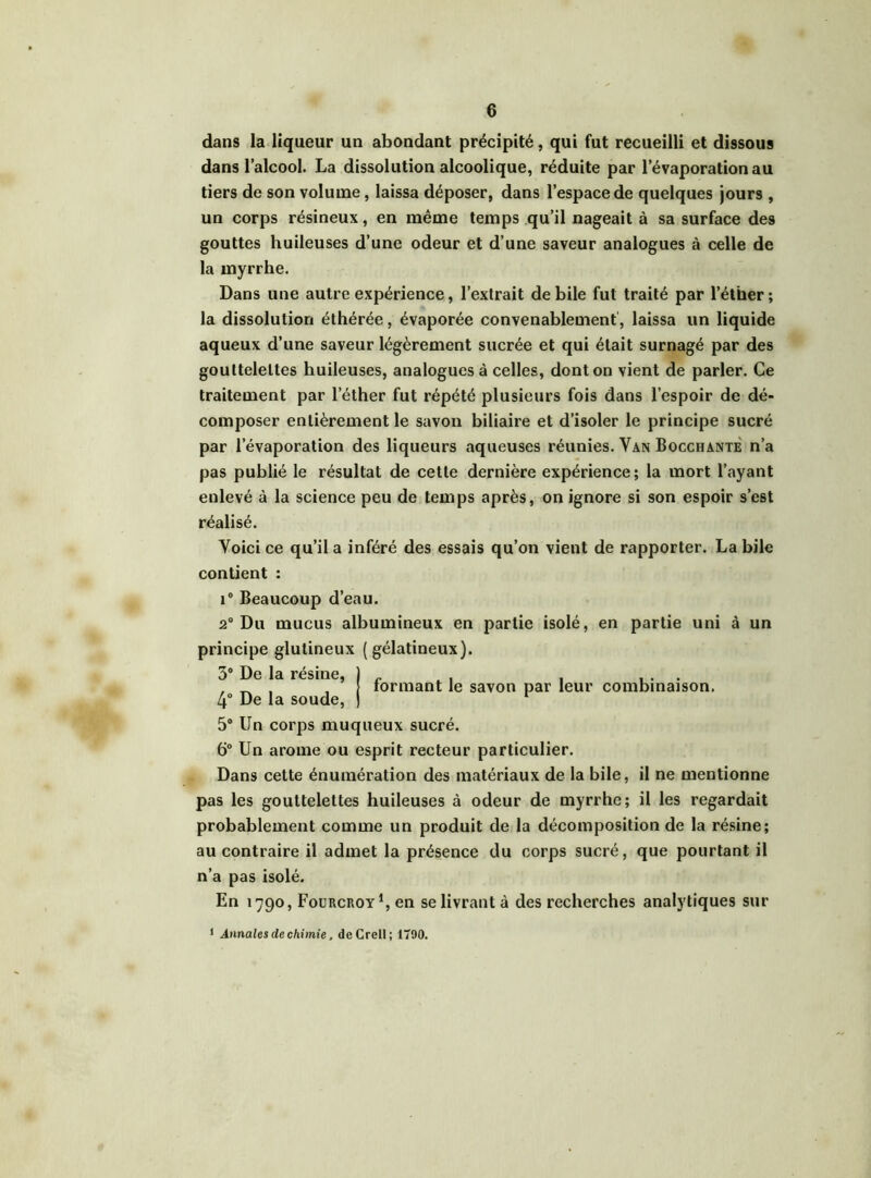 dans la liqueur un abondant précipité, qui fut recueilli et dissous dans l’alcool. La dissolution alcoolique, réduite par l’évaporation au tiers de son volume, laissa déposer, dans l’espace de quelques jours , un corps résineux, en même temps qu’il nageait à sa surface des gouttes huileuses d’une odeur et d’une saveur analogues à celle de la myrrhe. Dans une autre expérience, l’extrait de bile fut traité par l’éther; la dissolution éthérée, évaporée convenablement, laissa un liquide aqueux d’une saveur légèrement sucrée et qui était surnagé par des gouttelettes huileuses, analogues à celles, dont on vient de parler. Ce traitement par l’éther fut répété plusieurs fois dans l’espoir de dé- composer entièrement le savon biliaire et d’isoler le principe sucré par l’évaporation des liqueurs aqueuses réunies. Van Bocchante n’a pas publié le résultat de cette dernière expérience; la mort l’ayant enlevé à la science peu de temps après, on ignore si son espoir s’est réalisé. Voici ce qu’il a inféré des essais qu’on vient de rapporter. La bile contient : i° Beaucoup d’eau. 2° Du mucus albumineux en partie isolé, en partie uni à un principe glutineux (gélatineux). 3° De la résine, ) _ . . ... . _ , , formant le savon par leur combinaison. 4° De la soude, ) 5° Un corps muqueux sucré. 6° Un arôme ou esprit recteur particulier. Dans cette énumération des matériaux de la bile, il ne mentionne pas les gouttelettes huileuses à odeur de myrrhe; il les regardait probablement comme un produit de la décomposition de la résine; au contraire il admet la présence du corps sucré, que pourtant il n’a pas isolé. En 1790, Fourcroy1, en se livrant à des recherches analytiques sur < Annales de chimie, deCrell; 1790.