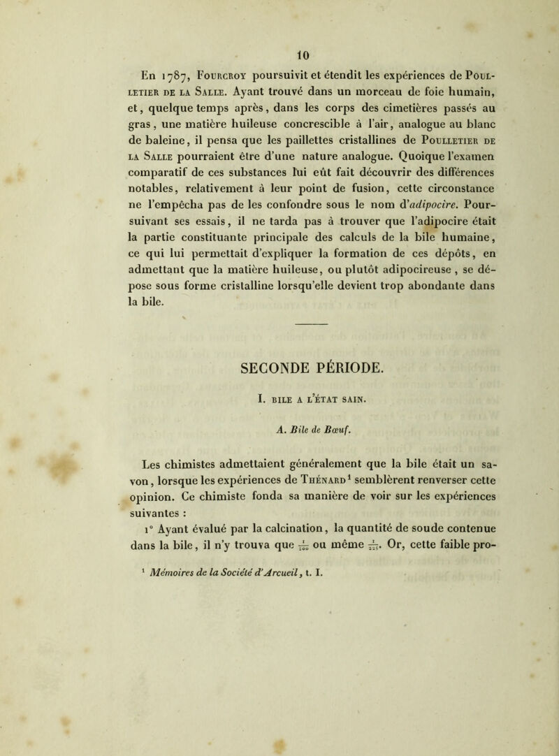 En 1787, Fourcroy poursuivit et étendit les expériences de Poul- letier de la. Salle. Ayant trouvé dans un morceau de foie humain, et, quelque temps après, dans les corps des cimetières passés au gras, une matière huileuse concrescible à l’air, analogue au blanc de baleine, il pensa que les paillettes cristallines de Poelletier de la Salle pourraient être d’une nature analogue. Quoique l’examen comparatif de ces substances lui eût fait découvrir des différences notables, relativement à leur point de fusion, cette circonstance ne l’empêcha pas de les confondre sous le nom d'cidipocire. Pour- suivant ses essais, il ne tarda pas à trouver que l’adipocire était la partie constituante principale des calculs de la bile humaine, ce qui lui permettait d’expliquer la formation de ces dépôts, en admettant que la matière huileuse, ou plutôt adipocireuse , se dé- pose sous forme cristalline lorsqu’elle devient trop abondante dans la bile. SECONDE PÉRIODE. I. bile a l’état sain. A. Bile de Bœuf. Les chimistes admettaient généralement que la bile était un sa- von, lorsque les expériences de Thénard1 semblèrent renverser cette opinion. Ce chimiste fonda sa manière de voir sur les expériences suivantes : i° Ayant évalué par la calcination, la quantité de soude contenue dans la bile, il n’y trouva que ^ ou même Or, cette faible pro- 1 Mémoires de la Société d’Accueil, t. I.