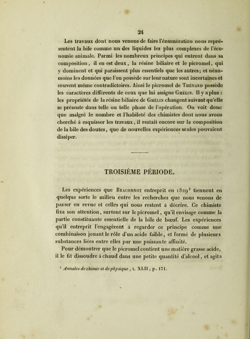 Les travaux dont nous venons de faire l’énumération nous repré- sentent la bile comme un des liquides les plus complexes de l’éco- nomie animale. Parmi les nombreux principes qui entrent dans sa composition, il en est deux, la résine biliaire et le picromel, qui y dominent et qui paraissent plus essentiels que les autres; et néan- moins les données que l’on possède sur leur nature sont incertaines et souvent même contradictoires. Ainsi le picromel de Thénard possède les caractères différents de ceux que lui assigne Gmélin. Il y a plus : les propriétés de la résine biliaire de Gmélin changent suivant quelle se présente dans telle ou telle phase de l'opération. On voit donc que malgré le nombre et l’habileté des chimistes dont nous avons cherché à esquisser les travaux, il restait encore sur la composition de labile des doutes, que de nouvelles expériences seules pouvaient dissiper. TROISIÈME PÉRIODE. Les expériences que Braconnot entreprit en 18291 tiennent en quelque sorte le milieu entre les recherches que nous venons de passer en revue et celles qui nous restent à décrire. Ce chimiste fixa son attention, surtout sur le picromel, qu’il envisage comme la partie constituante essentielle de la bile de bœuf. Les expériences qu’il entreprit l’engagèrent à regarder ce principe comme une combinaison jouant le rôle d’un acide faible, et formé de plusieurs substances liées entre elles par une puissante affinité. Pour démontrer que le picromel contient une matière grasse acide, il le fit dissoudre à chaud dans une petite quantité d’alcool, et agita 1 Annales de chimie et de physique , t. XI.II , p. 171.