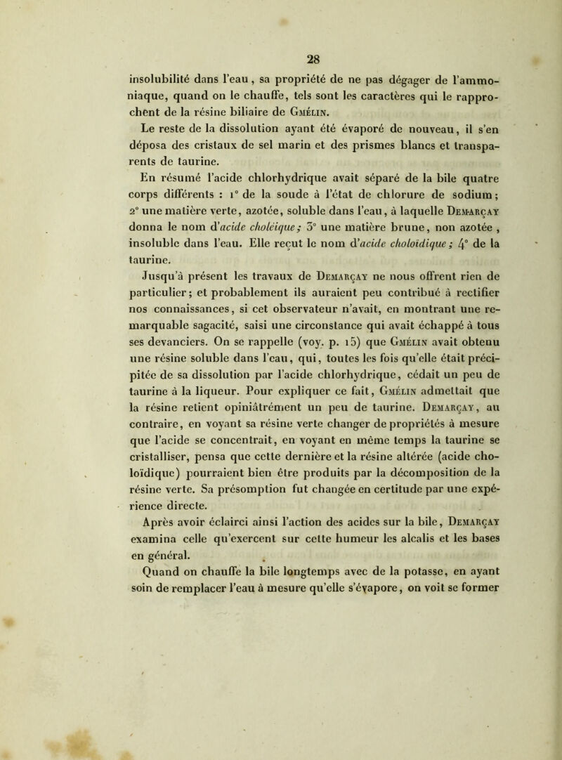 insolubilité dans l’eau , sa propriété de ne pas dégager de l’ammo- niaque, quand on le chauffe, tels sont les caractères qui le rappro- chent de la résine biliaire de Gmélin. Le reste de la dissolution ayant été évaporé de nouveau, il s’en déposa des cristaux de sel marin et des prismes blancs et transpa- rents de taurine. En résumé l’acide chlorhydrique avait séparé de la bile quatre corps différents : i° de la soude à l’état de chlorure de sodium; 2° une matière verte, azotée, soluble dans l’eau, à laquelle Demarçay donna le nom à'acide choléique; 3° une matière brune, non azotée , insoluble dans l’eau. Elle reçut le nom d’acide choloïdique ; 4° de la taurine. Jusqu’à présent les travaux de Demarçay ne nous offrent rien de particulier; et probablement ils auraient peu contribué à rectifier nos connaissances, si cet observateur n’avait, en montrant une re- marquable sagacité, saisi une circonstance qui avait échappé à tous ses devanciers. On se rappelle (voy. p. i5) que Gmélin avait obtenu une résine soluble dans l’eau, qui, toutes les fois quelle était préci- pitée de sa dissolution par l’acide chlorhydrique, cédait un peu de taurine à la liqueur. Pour expliquer ce fait, Gmélin admettait que la résine retient opiniâtrément un peu de taurine. Demarçay, au contraire, en voyant sa résine verte changer de propriétés à mesure que l’acide se concentrait, en voyant en même temps la taurine se cristalliser, pensa que cette dernière et la résine altérée (acide cho- loïdiquc) pourraient bien être produits par la décomposition de la résine verte. Sa présomption fut changée en certitude par une expé- rience directe. Après avoir éclairci ainsi l’action des acides sur la bile, Demarçay examina celle qu’exercent sur celte humeur les alcalis et les bases en général. Quand on chauffe la bile longtemps avec de la potasse, en ayant soin de remplacer l’eau à mesure qu’elle s’éyapore, on voit se former