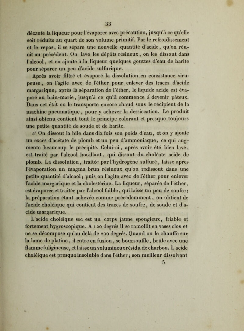 décante la liqueur pour l’évaporer avec précaution, jusqu’à ce qu elle soit réduite au quart de son volume primitif. Par le refroidissement et le repos, il se sépare une nouvelle quantité d’acide, qu’on réu- nit au précédent. On lave les dépôts résineux, on les dissout dans l’alcool, et on ajoute à la liqueur quelques gouttes d’eau de barite pour séparer un peu d’acide sulfurique. Après avoir filtré et évaporé la dissolution en consistance siru- peuse , on l’agite avec de 1 éther pour enlever des traces d’acide margarique; après la séparation de l'éther, le liquide acide est éva- poré au bain-marie, jusqu’à ce qu’il commence à devenir pâteux. Dans cet état on le transporte encore chaud sous le récipient de la machine pneumatique , pour y achever la dessiccation. Le produit ainsi obtenu contient tout le principe colorant et presque toujours une petite quantité de soude et de barite. 2° On dissout la bile dans dix fois son poids d’eau, et on y ajoute un excès d’acétate de plomb et un peu d’ammoniaque, ce qui aug- mente beaucoup le précipité. Celui-ci, après avoir été bien lavé, est traité par l’alcool bouillant, qui dissout du choléate acide de plomb. La dissolution, traitée par l’hydrogène sulfuré, laisse après l’évaporation un magma brun résineux qu’on redissout dans une petite quantité d’alcool; puis on l’agite avec de l'éther pour enlever l’acide margarique et la cholestérine. La liqueur, séparée de l’éther, est évaporée et traitée par l’alcool faible, qui laisse un peu de soufre ; la préparation étant achevée comme précédemment, on obtient de l’acide choléique qui contient des traces de soufre, de soude et d’a- cide margarique. L’acide choléique sec est un corps jaune spongieux, friable et fortement hygroscopique. A 120 degrés il se ramollit en vases clos et ne se décompose qu’au delà de 200 degrés. Quand on le chauffe sur la lame de platine, il entre en fusion, se boursouffle, brûle avec une flamme fuligineuse, et laisse un volumineux résidu de charbon. L’acide choléique est presque insoluble dans l’éther ; son meilleur dissolvant 5