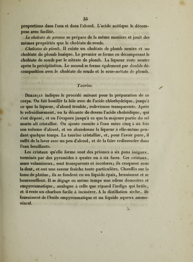 proportions dans l’eau et dans l’alcool. L’acide acétique le décom- pose avec facilité. Le ckoléate de potasse se prépare de la même manière et jouit des mêmes propriétés que le choléate de soude. Choléates de plomb. Il existe un choléate de plomb neutre et un choléate de plomb basique. Le premier se forme en décomposant le choléate de soude par le nitrate de plomb. La liqueur reste neutre après la précipitation. Le second se forme également par double dé- composition avec le choléate de soude et le sous-acétate de plomb. Taurine. Demarçay indique le procédé suivant pour la préparation de ce corps. On fait bouillir la bile avec de l’acide chlorhydrique, jusqu’à ce que la liqueur, d’abord trouble, redevienne transparente. Après le refroidissement, on la décante de dessus l’acide choloïdique, qui s’est déposé, et on l’évapore jusqu’à ce que la majeure partie du sel marin ait cristallisé. On ajoute ensuite à l’eau mère cinq à six fois son volume d’alcool, et on abandonne la liqueur à elle-même pen- dant quelque temps. La taurine cristallise, et, pour l’avoir pure, il suffit de la laver avec un peu d’alcool, et de la faire redissoudre dans l’eau bouillante. Les cristaux quelle forme sont des prismes à six pans inégaux, terminés par des pyramides à quatre ou à six faces. Ces cristaux , assez volumineux, sont transparents et incolores; ils croquent sous la dent, et ont une saveur fraîche toute particulière. Chauffés sur la lame de platine, ils se fondent en un liquide épais, brunissent et se boursoufflent. Il se dégage en même temps une odeur douceâtre et empyreumatique, analogue à celle que répand l’indigo qui brûle, et il reste un charbon facile à incinérer. A la distillation sèche, ils fournissent de l’huile empyreumatique et un liquide aqueux ammo- niacal.