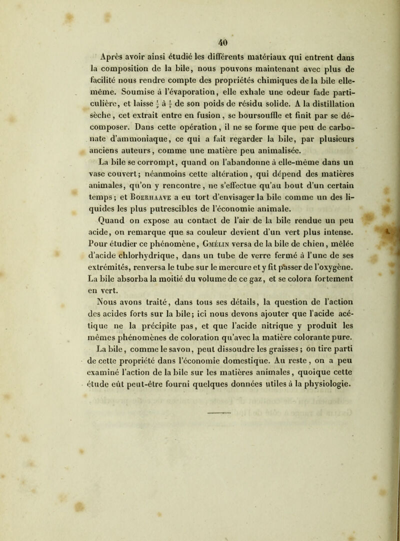 Après avoir ainsi étudié les différents matériaux qui entrent dans la composition de la bile, nous pouvons maintenant avec plus de facilité nous rendre compte des propriétés chimiques de la bile elle- même. Soumise à l’évaporation, elle exhale une odeur fade parti- culière, et laisse \ à f de son poids de résidu solide. A la distillation sèche, cet extrait entre en fusion, se boursoufïle et finit par se dé- composer. Dans cette opération, il ne se forme que peu de carbo- nate d’ammoniaque, ce qui a fait regarder la bile, par plusieurs anciens auteurs, comme une matière peu animalisée. La bile se corrompt, quand on l’abandonne à elle-même dans un vase couvert; néanmoins cette altération, qui dépend des matières animales, qu’on y rencontre, ne s’effectue qu’au bout d’un certain temps; et Boerhaave a eu tort d’envisager la bile comme un des li- quides les plus putrescibles de l’économie animale. Quand on expose au contact de l’air de la bile rendue un peu acide, on remarque que sa couleur devient d’un vert plus intense. Pour étudier ce phénomène, Gmélin versa de la bile de chien, mêlée d’acide chlorhydrique, dans un tube de verre fermé à l’une de ses extrémités, renversa le tube sur le mercure et y fit phsser de l’oxygène. La bile absorba la moitié du volume de ce gaz, et se colora fortement en vert. Nous avons traité, dans tous ses détails, la question de l’action des acides forts sur la bile; ici nous devons ajouter que l’acide acé- tique ne la précipite pas, et que l’acide nitrique y produit les mêmes phénomènes de coloration qu’avec la matière colorante pure. La bile, comme le savon, peut dissoudre les graisses ; on tire parti de cette propriété dans l’économie domestique. Au reste, on a peu examiné l’action de la bile sur les matières animales, quoique cette étude eût peut-être fourni quelques données utiles à la physiologie.