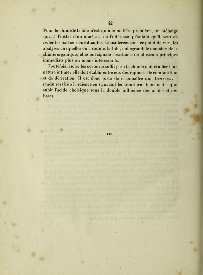 Pour le chimiste la bile n’est qu’une matière première, un mélange qui, à l’instar d’un minérai, ne l’intéresse qu’autant qu’il peut en isoler les parties constituantes. Considérées sous ce point de vue, les analyses auxquelles on a soumis la bile, ont agrandi le domaine de la chimie organique; elles ont signalé l’existence de plusieurs principes immédiats plus ou moins intéressants. Toutefois, isoler les corps ne suffit pas : la chimie doit étudier leur nature intime; elle doit établir entre eux des rapports de composition et de dérivation. Il est donc juste de reconnaître que De marc a. y a rendu service à la science en signalant les transformations nettes que subit l’acide choléique sous la double influence des acides et des bases. PIN.