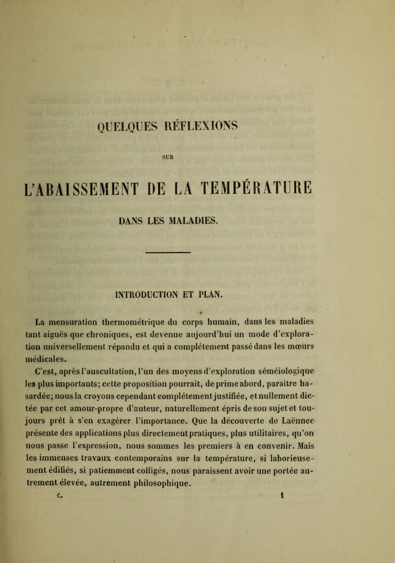 QUELQUES RÉFLEXIONS SUR L’ABAISSEMENT DE LA TEMPÉRATURE DANS LES MALADIES. INTRODUCTION ET PLAN. La mensuration thermométrique du corps humain, dans les maladies tant aiguës que chroniques, est devenue aujourd’hui un mode d’explora- tion universellement répandu et qui a complètement passé dans les mœurs médicales. C’est, après l’auscultation, l’un des moyens d’exploration séméiologique les plus importants; cette proposition pourrait, de prime ahord, paraître ha- sardée; nous la croyons cependant complètement justifiée, et nullement dic- tée par cet amour-propre d’auteur, naturellement épris de son sujet et tou- jours prêt à s’en exagérer l’importance. Que la découverte de Laënnec présente des applications plus directement pratiques, plus utilitaires, qu’on nous passe l’expression, nous sommes les premiers à en convenir. Mais les immenses travaux contemporains sur la température, si laborieuse- ment édifiés, si patiemment colligés, nous paraissent avoir une portée au- trement élevée, autrement philosophique.