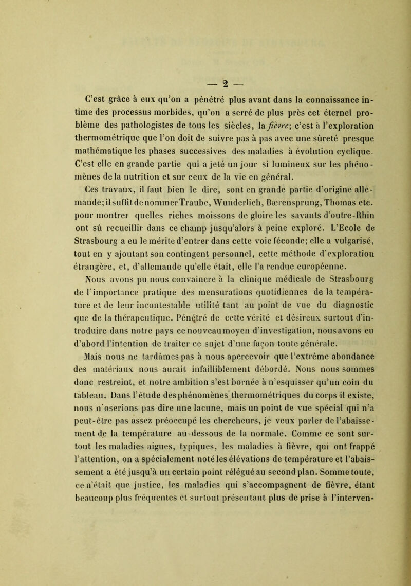 C’est grâce à eux qu’on a pénétré plus avant dans la connaissance in- time des processus morbides, qu’on a serré de plus près cet éternel pro- blème des pathologistes de tous les siècles, la fièvre\ c’est à l’exploration thermométrique que l’on doit de suivre pas à pas avec une sûreté presque mathématique les phases successives des maladies à évolution cyclique. C’est elle en grande partie qui a jeté un jour si lumineux sur les phéno- mènes delà nutrition et sur ceux de la vie en général. Ces travaux, il faut bien le dire, sont en grande partie d’origine alle- mande; ilsuffîtdenommerTraube, Wunderlich, Bærensprung, Thomas etc. pour montrer quelles riches moissons de gloire les savants d’outre-Rhin ont sù recueillir dans ce champ jusqu’alors à peine exploré. L’Ecole de Strasbourg a eu le mérite d’entrer dans cette voie féconde; elle a vulgarisé, tout en y ajoutant son contingent personnel, cette méthode d’exploration étrangère, et, d’allemande qu’elle était, elle l’a rendue européenne. Nous avons pu nous convaincre à la clinique médicale de Strasbourg de l’importance pratique des mensurations quotidiennes de la tempéra- ture et de leur incontestable utilité tant au point de vue du diagnostic que de la thérapeutique. Pénqtré de cette vérité et désireux surtout d’in- troduire dans notre pays ce nouveaumoyen d’investigation, nous avons eu d’ahord l’intention de traiter ce sujet d’une façon toute générale. Mais nous ne tardâmes pas à nous apercevoir que l’extrême abondance des matériaux nous aurait infailliblement débordé. Nous nous sommes donc restreint, et notre ambition s’est bornée à n’esquisser qu’un coin du tableau. Dans l’étude des phénomènes thermométriques du corps il existe, nous n'oserions pas dire une lacune, mais un point de vue spécial qui n’a peut-être pas assez préoccupé les chercheurs, je veux parler de l’abaisse- ment de la température au-dessous de la normale. Comme ce sont sur- tout les maladies aigues, typiques, les maladies à fièvre, qui ont frappé l’attention, on a spécialement noté les élévations de température et l’abais- sement a été jusqu’à un certain point rélégué au second plan. Somme toute, ce n’était que justice, les maladies qui s’accompagnent de fièvre, étant beaucoup plus fréquentes et surtout présentant plus de prise à l’interven-