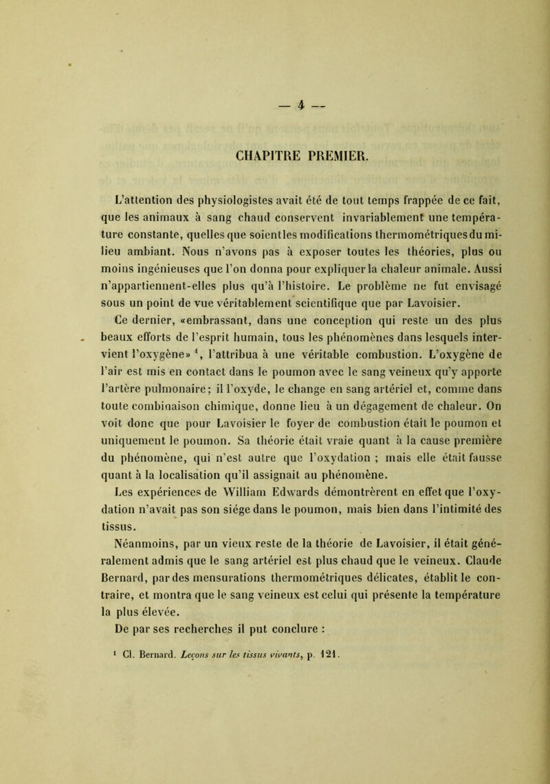 _ 4- — CHAPITRE PREMIER. L’attention des physiologistes avait été de tout temps frappée de ce fait, que les animaux à sang chaud conservent invariablement une tempéra- ture constante, quelles que soientles modifications thermométriques du mi- lieu ambiant. Nous n’avons pas à exposer toutes les théories, plus ou moins ingénieuses que l’on donna pour expliquer la chaleur animale. Aussi n’appartiennent-elles plus qu’à l’histoire. Le problème ne fut envisagé sous un point de vue véritablement scientifique que par Lavoisier. Ce dernier, «tembrassant, dans une conception qui reste un des plus beaux efforts de l’esprit humain, tous les phénomènes dans lesquels inter- vient l’oxygène» l’attribua à une véritable combustion. L’oxygène de l’air est mis en contact dans le poumon avec le sang veineux qu’y apporte l’artère pulmonaire; il l’oxyde, le change en sang artériel et, comme dans toute combinaison chimique, donne lieu à un dégagement de chaleur. On voit donc que pour Lavoisier le foyer de combustion était le poumon et uniquement le poumon. Sa théorie était vraie quant à la cause première du phénomène, qui n’est autre que l’oxydation; mais elle était fausse quant à la localisation qu’il assignait au phénomène. Les expériences de William Edwards démontrèrent en effet que l’oxy- dation n’avait pas son siège dans le poumon, mais bien dans l’intimité des tissus. Néanmoins, par un vieux reste de la théorie de Lavoisier, il était géné- ralement admis que le sang artériel est plus chaud que le veineux. Claude Bernard, par des mensurations thermométriques délicates, établit le con- traire, et montra que le sang veineux est celui qui présente la température la plus élevée. De par ses recherches il put conclure : ‘ Cl. Bernard. Leçons sur les tissus vivants, p. 12t.