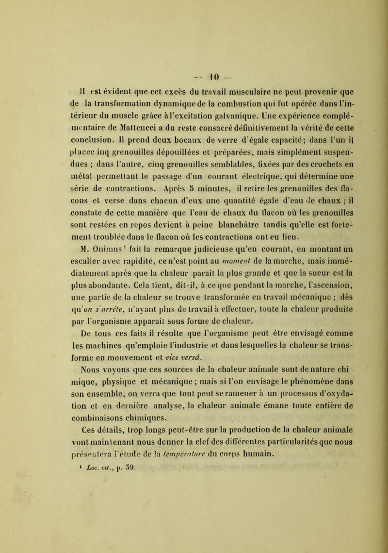 II est évident que cet excès du travail musculaire ne peut provenir que de la transformation dynamique de la combustion qui fut opérée dans l’in- térieur du muscle grâce à l’excitation galvanique. Une expérience complé- mentaire de Matleucci a du reste consacré définitivement la vérité de cette conclusion. 11 prend deux bocaux de verre d’égale capacité; dans l’un il placée inq grenouilles dépouillées et préparées, mais simplément suspen- dues ; dans l’autre, cinq grenouilles semblables, fixées par des crochets en métal permettant le passage d’un courant électrique, qui détermine une série de contractions. Après 5 minutes, il relire les grenouilles des lla- cons et verse dans chacun d’eux une quantité égale d’eau de chaux ; il constate de cette manière que l’eau de chaux du llacon où les grenouilles sont restées en repos devient à peine blanchâtre tandis qu’elle est forte- ment troublée dans le llacon où les contractions ont eu lieu. M. Oninius* fait la remarque judicieuse qu’en courant, en montant un escalier avec rapidité, ce n’est point au moment de la marche, mais immé- diatement après que la chaleur paraît la plus giande et que la sueur est la plus abondante. Cela tient, dit-il, à ce que pendant la marche, l’ascension, une partie de la chaleur se trouve transformée en travail mécanique ; dès qu’o« s’arrête, n’ayant plus de travail à elîecluer, toute la chaleur produite par l’organisme apparaît sous forme de chaleur. De tous ces faits il résulte (jue l’organisme peut être envisagé comme les machines qu’emploie l’industrie et dans lesquelles la chaleur se trans- forme en mouvement et vice versa. Nous voyons que ces sources de la chaleur animale sont dénaturé chi inique, physique et mécanique ; mais si l’on envisage le phénomène dans son ensemble, on verra que tout peut se ramener à un processus d’oxyda- tion et en dernière analyse, la chaleur animale émane toute entière de combinaisons chimiques. Ces détails, trop longs peut-être sur la production de la chaleur animale vont maintenant nous donner la clef des différentes particularités que nous préspiilcra l’étude de la tcmpcrntnre du corps humain. • Loc. cit., p. 39.