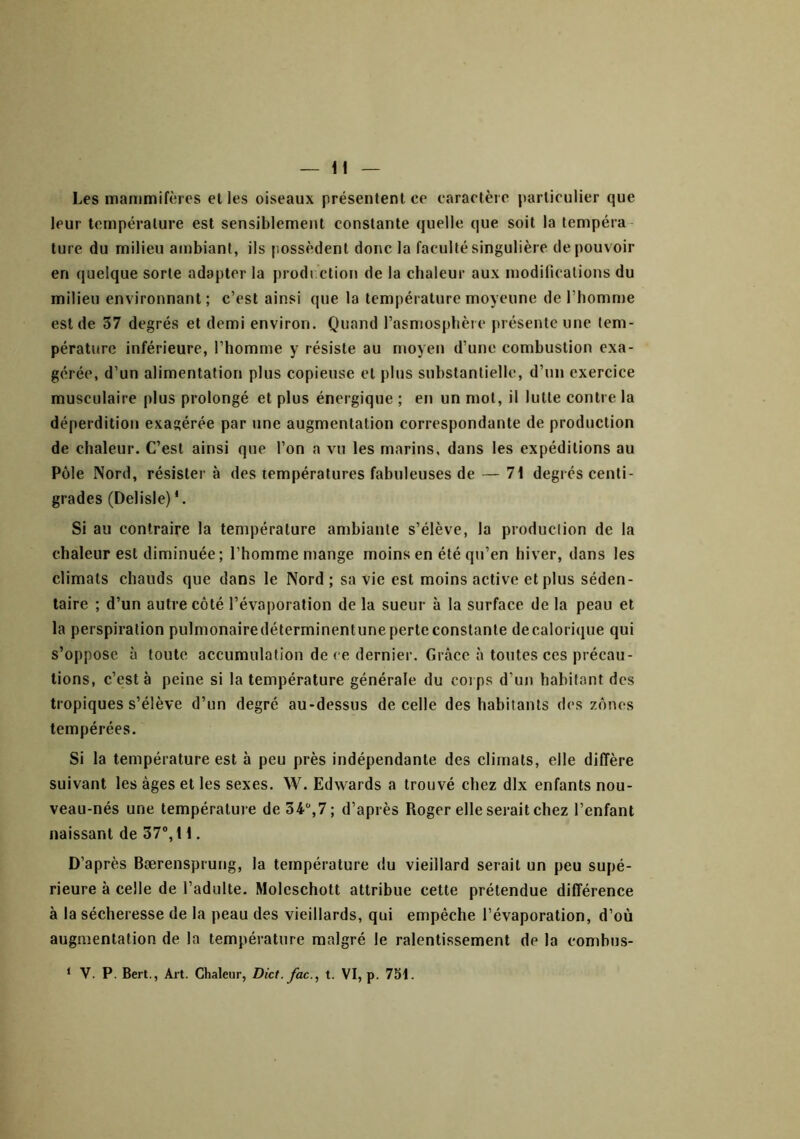 Les mammifères elles oiseaux présentent ce caractère particulier que leur température est sensiblement constante quelle que soit la tempéra ture du milieu ambiant, ils possèdent donc la faculté singulière de pouvoir en quelque sorte adapter la prodi'clion de la chaleur aux modifications du milieu environnant ; c’est ainsi que la température moyenne de l’homme est de 37 degrés et demi environ. Quand l’asmosphèie présente une tem- pérature inférieure, l’homme y résiste au moyeu d’une combustion exa- gérée, d’un alimentation plus copieuse et plus substantielle, d’un exercice musculaire plus prolongé et plus énergique ; en un mol, il lutte contre la déperdition exagérée par une augmentation correspondante de production de chaleur. C’est ainsi que l’on a vu les marins, dans les expéditions au Pôle Nord, résister à des températures fabuleuses de — 71 degrés centi- grades (Delisle) *. Si au contraire la température ambiante s’élève, la production de la chaleur est diminuée; l’homme mange moins en été qu’en hiver, dans les climats chauds que dans le Nord ; sa vie est moins active et plus séden- taire ; d’un autre côté l’évaporation de la sueur à la surface de la peau et la perspiration pulmonairedéterminentune perte constante decalorique qui s’oppose à toute accumulation de ce dernier. Grâce à toutes ces précau- tions, c’est à peine si la température générale du coi ps d’un habitant des tropiques s’élève d’un degré au-dessus de celle des habitants des zones tempérées. Si la température est à peu près indépendante des climats, elle diffère suivant les âges et les sexes. W. Edwards a trouvé chez dix enfants nou- veau-nés une température de 34,7; d’après Roger elle serait chez l’enfant naissant de 37“, 11. D’après Bærensprung, la température du vieillard serait un peu supé- rieure à celle de l’adulte. Moleschott attribue cette prétendue différence à la sécheresse de la peau des vieillards, qui empêche l’évaporation, d’où augmentation de la température malgré le ralentissement de la combus- ‘ V. P. Bert., Art. Chaleur, Dict. fac., t. VI, p. 7SI.