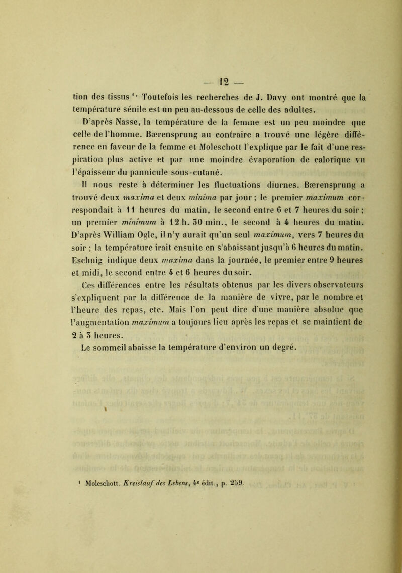 tion des tissus'• Toutefois les recherches de J. Davy ont montré que la température sénile est un peu au-dessous de celle des adultes. D’après Nasse, la température de la femine est un peu moindre que celle de l’homme. Bærensprung au contraire a trouvé une légère diffé- rence en faveur de la femme et Moleschott l’explique par le fait d’une res- piration plus active et par une moindre évaporation de calorique vu l’épaisseur du pannicule sous-cutané. Il nous reste à déterminer les fluctuations diurnes. Bærensprung a trouvé deux maxima et deux minima par jour ; le premier maximum cor- respondait à H heures du matin, le second entre 6 et 7 heures du soir; un premier minimum à 12 h. 30 min., le second à 4 heures du matin. D’après William Ogle, il n’y aurait qu’un seul maximum, vers 7 heures du soir; la température irait ensuite en s’abaissant jusqu’à 6 heures du matin. Eschnig indique deux maxima dans la journée, le premier entre 9 heures et midi, le second entre 4 et 6 heures du soir. Ces différences entre les résultats obtenus par les divers observateurs s’expliquent par la différence de la manière de vivre, par le nombre et l’heure des repas, etc. Mais l’on peut dire d’une manière absolue que l’augmentation maximum a toujours lieu après les re[>as et se maintient de 2 à 5 heures. Le sommeil abaisse la température d’environ un degré. 1 ‘ Moleschott. Kreislauf des Lehens, édit , p. 259.