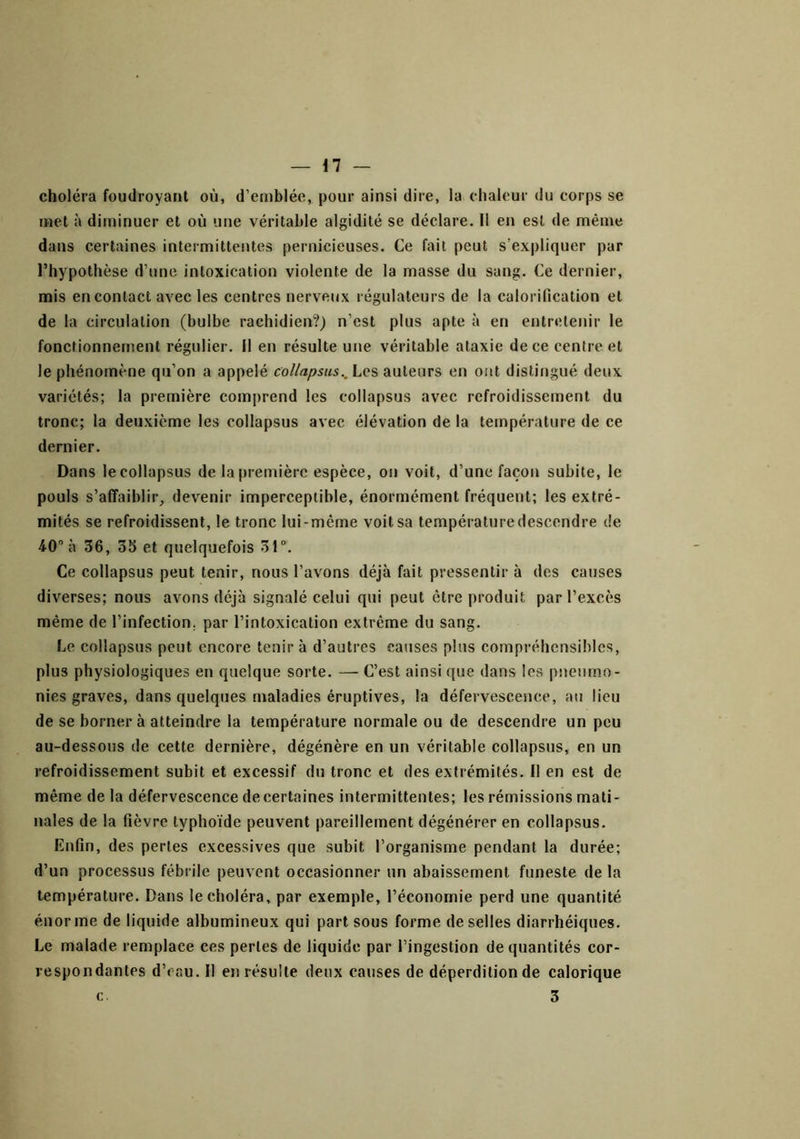 choléra foudroyant où, d’emblée, pour ainsi dire, la chaleur du corps se met à diminuer et où une véritable algidité se déclare. 11 en est de même dans certaines intermittentes pernicieuses. Ce fait peut s’expliquer par l’hypothèse d’une intoxication violente de la masse du sang. Ce dernier, mis en contact avec les centres nerveux régulateurs de la calorification et de la circulation (bulbe rachidien?) n’est plus apte à en entretenir le fonctionnement régulier, il en résulte une véritable ataxie de ce centre et le phénomène qu’on a appelé collapsus.. Les auteurs en ont distingué deux variétés; la première comprend les collapsus avec refroidissement du tronc; la deuxième les collapsus avec élévation de la température de ce dernier. Dans le collapsus de la première espèce, on voit, d’une façon subite, le pouls s’affaiblir,, devenir imperceptible, énormément fréquent; les extré- mités se refroidissent, le tronc lui-même voit sa température descendre de 4-0 à 36, 35 et quelquefois 31“. Ce collapsus peut tenir, nous l’avons déjà fait pressentir à des causes diverses; nous avons déjà signalé celui qui peut être produit par l’excès même de l’infection, par l’intoxication extrême du sang. Le collapsus peut encore tenir à d’autres causes plus compréhensibles, plus physiologiques en quelque sorte. — C’est ainsi que dans les pneumo- nies graves, dans quelques maladies éruptives, la défervescence, au lieu de se borner à atteindre la température normale ou de descendre un peu au-dessous de cette dernière, dégénère en un véritable collapsus, en un refroidissement subit et excessif du tronc et des extrémités. Il en est de même de la défervescence decertaines intermittentes; les rémissions mati- nales de la fièvre typhoïde peuvent pareillement dégénérer en collapsus. Enfin, des perles excessives que subit l’organisme pendant la durée; d’un processus fébrile peuvent occasionner un abaissement funeste de la température. Dans le choléra, par exemple, l’économie perd une quantité énorme de liquide albumineux qui part sous forme de selles diarrhéiques. Le malade remplace ces perles de liquide par l’ingestion de quantités cor- respondantes d’eau. Il en résulte deux causes de déperdition de calorique