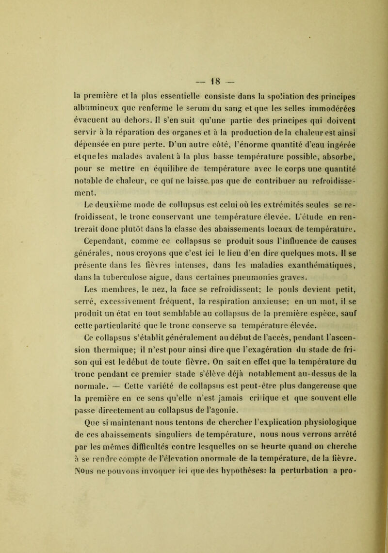 la première et la plus essentielle consiste dans la spoliation des principes albumineux que renferme le sérum du sang et que les selles immodérées évacuent au dehors. Il s’en suit qu’une partie des principes qui doivent servir à la réparation des organes et à la production de la chaleur est ainsi dépensée en pure perte. D’un autre côté, l’énorme quantité d’eau ingérée etqueles malades avalent à la plus basse température possible, absorbe, pour se mettre en équilibre de température avec le corps une quantité notable de chaleur, ce qui ne laisse.pas que de contribuer au refroidisse- ment. Le deuxième mode de collupsus est celui où les extrémités seules se re- froidissent, le tronc conservant une température élevée. L’étude en ren- trerait donc plutôt dans la classe des abaissements locaux de température. Cependant, comme ce collapsiis se produit sous l’influence de causes générales, nous croyons que c’est ici le lieu d’en dire quelques mots. Il se présente dans les fièvres intenses, dans les maladies exanthématiques, dans la tuberculose aigue, dans certaines pneumonies graves. Les membres, le nez, la face se refroidissent; le pouls devient petit, serré, excessivement fréquent, la respiration anxieuse; en un mot, il se produit un étal en tout semblable au collapsus de la première espèce, sauf celte particularité que le tronc conserve sa température élevée. Ce collapsus s’établit généralement au début de l’accès, pendant l’ascen- sion thermique; il n’est pour ainsi dire que l’exagération du stade de fri- son qui est le début de toute fièvre. On sait en effet que la température du tronc pendant ce premier stade s’élève déjà notablement au-dessus de la normale. — Cette variété de collapsus est peut-être plus dangereuse que la première en ce sens qu’elle n’est jamais critique et que souvent elle passe directement au collapsus de l’agonie. Que si maintenant nous tentons de chercher l’explication physiologique de ces abaissements singuliers de température, nous nous verrons arrêté par les mêmes diflîcullés contre lesquelles on se heurte quand on cherche a se rendre compte de l’élévation anormale de la température, de la fièvre. Nous ne pouvoiis invoquer ici (jue des hypothèses: la perturbation a pro-