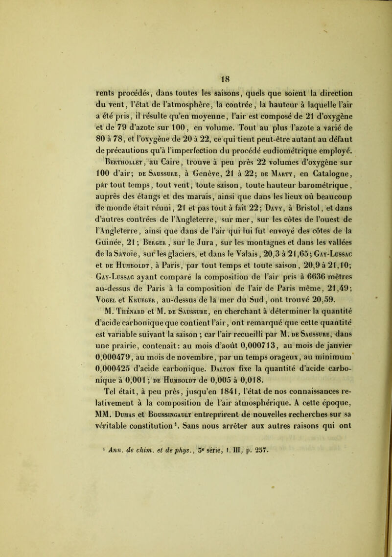 rents procédés, dans toutes les saisons, quels que soient la direction du vent, l’élat de l’atmosphère, la contrée, la hauteur à laquelle l’air a été pris, il résulte qu’en moyenne, l’air est composé de 21 d’oxygène et de 79 d’azote sur 100, en volume. Tout au plus l’azote a varié de 80 à 78, et l’oxygène de 20 à 22, ce qui tient peut-être autant au défaut de précautions qu’à l’imperfection du procédé eudiométrique employé. Berthollet, au Caire, trouve à peu près 22 volumes d’oxygène sur 100 d’air; de Saussure, à Genève, 21 à 22; de Marty, en Catalogne, par tout temps, tout vent, toute saison, toute hauteur barométrique, auprès des étangs et des marais, ainsi que dans les lieux où beaucoup de monde était réuni, 21 et pas tout à fait 22; Davy, à Bristol, et dans d’autres contrées de l’Â.ngleterre, sur mer, sur les côtes de l’ouest de l’Angleterre, ainsi que dans de l’air qui lui fut envoyé des côtes de la Guinée, 21 ; Berger , sur le Jura, sur les montagnes et dans les vallées de la Savoie, sur les glaciers, et dans le Valais, 20,3 à 21,65; Gay-Lussac et DE Humboldt, à Paris, par tout temps et toute saison, 20,9à 21,10; Gay-Lussac ayant comparé la composition de l’air pris à 6636 mètres au-dessus de Paris à la composition de l’air de Paris même, 21,49; VoGEL et Krueger, au-dessus de la mer du Sud, ont trouvé 20,59. M. Thénard et M. de Saussure, en cherchant à déterminer la quantité d’acide carbonique que contient l’air, ont remarqué que cette quantité est variable suivant la saison ; car l’air recueilli par M. de Saussure, dans une prairie, contenait: au mois d’août 0,000713, au mois de janvier 0,000479, au mois de novembre, par un temps orageux, au minimum' 0,000425 d’acide carbonique. Dalton fixe la quantité d’acide carbo- nique à 0,001 ; DE Humboldt de 0,005 à 0,018. Tel était, à peu près, jusqu’en 1841, l’état de nos connaissances re- lativement à la composition de l’air atmosphérique. A cette époque, MM. Dumas et Boussingault entreprirent de nouvelles recherches sur sa véritable constitution L Sans nous arrêter aux autres raisons qui ont