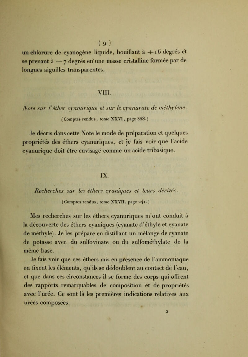 un chlorure de cyanogène liquide, bouillant à —f-16 degrés et se prenant à — 7 degrés en'une masse cristalline formée par de longues aiguilles transparentes. VIII. Note sur Véther cyanurique et sur le cyanurate de méthylène. ( Comptes rendus, tome XXVI, page 368.) Je décris dans cette Note le mode de préparation et quelques propriétés des éthers cyanuriques, et je fais voir que l’acide cyanurique doit être envisagé comme un acide tribasique. IX. Recherches sur les éthers cy uniques et leurs dérivés. (Comptes rendus, tome XXVII, page 241.) Mes recherches sur les éthers cyanuriques m'ont conduit à la découverte des éthers cyaniques (cyanate d’éthyle et cyanate de méthyle). Je les prépare en distillant un mélange de cyanate de potasse avec du sulfovinate ou du sulfométhylate de la même base. Je fais voir que ces éthers mis en présence de l’ammoniaque en fixent les éléments, qu’ils se dédoublent au contact de l'eau, et que dans ces circonstances il se forme des corps qui offrent des rapports remarquables de composition et de propriétés avec burée. Ce sont là les premières indications relatives aux urées composées.