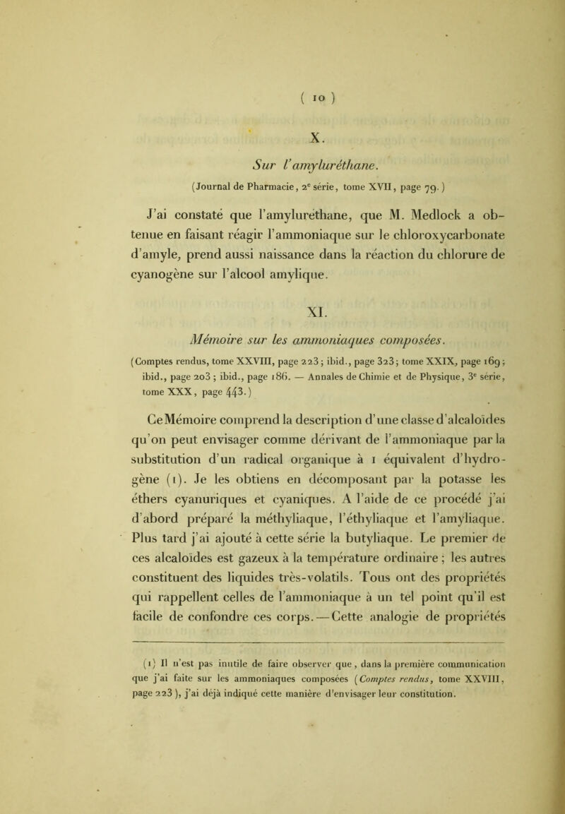 X. Sur V amyluréthane. (Journal de Pharmacie, 2e série, tome XVII, page 79. ) J’ai constaté que l’amyluréthane, que M. Medlock a ob- tenue en faisant réagir l’ammoniaque sur le chloroxycarbonate d’amyle, prend aussi naissance dans la réaction du chlorure de cyanogène sur l’alcool amylique. XL Mémoire sur Les ammoniaques composées. (Comptes rendus, tome XXVIII, page 223; ibid., page 323; tome XXIX, page 16g; ibid., page 2o3 ; ibid., page 186. — Annales de Chimie et de Physique, 3e série, tome XXX, page 44^. ) CeMémoire comprend la description d’une classe d’alcaloïdes qu’on peut envisager comme dérivant de l’ammoniaque parla substitution d’un radical organique à 1 équivalent d’hydro- gène (1). Je les obtiens en décomposant par la potasse les éthers cyanuriques et cyaniques. A l’aide de ce procédé j’ai d’abord préparé la méthyliaque, l’éthyliaque et l’amyliaque. Plus tard j’ai ajouté à cette série la butyliaque. Le premier de ces alcaloïdes est gazeux à la température ordinaire ; les autres constituent des liquides très-volatils. Tous ont des propriétés qui rappellent celles de l’ammoniaque à un tel point qu’il est facile de confondre ces corps. — Cette analogie de propriétés (1) Il u’est pas inutile de faire observer que, dans la première communication que j’ai faite sur les ammoniaques composées (Comptes rendus, tome XXVIII, page 223 ), j’ai déjà indiqué cette manière d’envisager leur constitution.