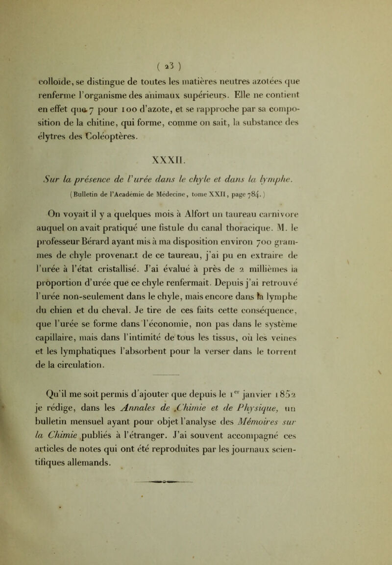 ( ) colloïde, se distingue de toutes les matières neutres azotées que renferme l’organisme des animaux supérieurs. Elle ne contient en effet qu&7 pour ioo d’azote, et se rapproche par sa compo- sition de la chitine, qui forme, comme on sait, la substance des élytres des Coléoptères. XXX11. Sur la présence de l'urée dans le chyle et dans la lymphe. (Bulletin de l’Académie de Médecine, tomeXXII, page 784. ) On voyait il y a quelques mois à Alfort un taureau carnivore auquel on avait pratiqué une fistule du canal thoracique. M. le professeur Bérard ayant mis à ma disposition environ 700 gram- mes de chyle provenant de ce taureau, j’ai pu en extraire de l’urée à l’état cristallisé. J’ai évalué à près de 2 millièmes ia proportion d urée que ce chyle renfermait. Depuis j’ai retrouvé l’urée non-seulement dans le chyle, mais encore dans fa lymphe du chien et du cheval. Je tire de ces faits cette conséquence, que l’urée se forme dans l’économie, non pas dans le système capillaire, mais dans l’intimité de tous les tissus, où les veines et les lymphatiques l’absorbent pour la verser dans le torrent de la circulation. Qu’il me soit permis d’ajouter que depuis le 1e1 janvier 1 852 je rédige, dans les Annales de .Chimie et de Physique, un bulletin mensuel ayant pour objet l’analyse des Mémoires sur la Chimie publiés à l’étranger. J’ai souvent accompagné ces articles de notes qui ont été reproduites par les journaux scien- tifiques allemands.