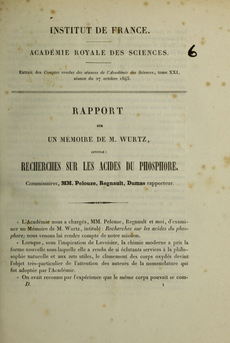 INSTITUT DE FRANCE. ACADÉMIE ROYALE DES SCIENCES. Extrait des Comptes rendus des séances de VAcadémie des Sciences, tome XXI, séance du 27 octobre i845. RAPPORT SUR UN MÉMOIRE DE M. WURTZ, INTITULÉ : RECHERCHES SER LES ACIDES Dü PHOSPHORE, Commissaires, MM. Pelouze, Régnault, Dumas rapporteur. « L’Académie nous a chargés, MM. Pelouze, Régnault et moi, d’exami- ner un Mémoire de M. Wurtz, intitulé : Recherches sur les acides du phos- phore; nous venons lui rendre compte de notre mission. » Lorsque, sous l’inspiration de Lavoisier, la chimie moderne a pris la forme nouvelle sous laquelle elle a rendu de si éclatants services à la philo- sophie naturelle et aux arts utiles, le classement des corps oxydés devint l’objet très-particulier de l’attention des auteurs de la nomenclature qui fut adoptée par l’Académie. » On avait reconnu par l’expérience que le même corps pouvait se com-