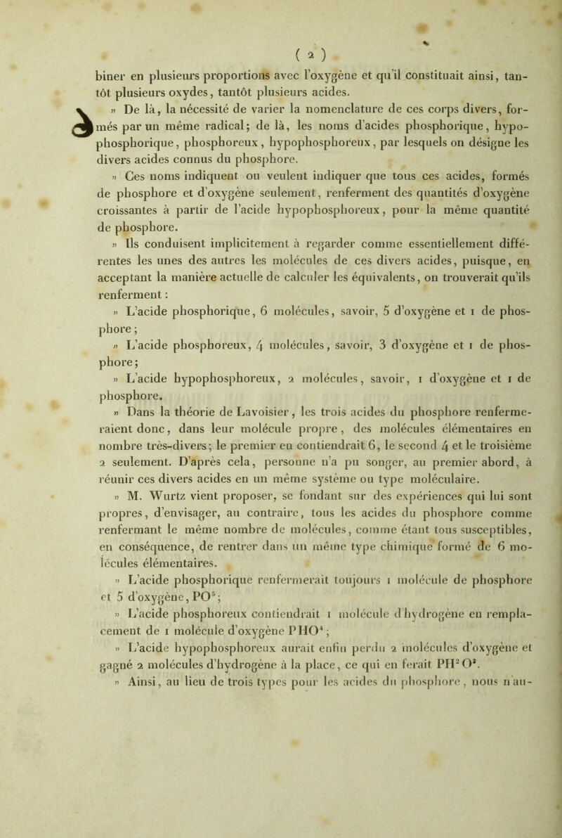 biner en plusieurs proportions avec l’oxygène et qu’il constituait ainsi, tan- tôt plusieurs oxydes, tantôt plusieurs acides. » De là, la nécessité de varier la nomenclature de ces corps divers, for- més par un même radical; de là, les noms d’acides phosphorique, hypo- phosphorique, phosphoreux, hypophosphoreux , par lesquels on désigne les divers acides connus du phosphore. » Ces noms indiquent ou veulent indiquer que tous ces acides, formés de phosphore et d’oxygène seulement, renferment des quantités d’oxygène croissantes à partir de l’acide hypophosphoreux, pour la même quantité de phosphore. » Ils conduisent implicitement à regarder comme essentiellement diffé- rentes les unes des autres les molécules de ces divers acides, puisque, en acceptant la manière actuelle de calculer les équivalents, on trouverait qu’ils renferment : » L’acide phosphorique, 6 molécules, savoir, 5 d’oxygène et i de phos- phore ; » L’acide phosphoreux, 4 molécules, savoir, 3 d’oxygène et i de phos- phore ; » L’acide hypophosphoreux, 2 molécules, savoir, i d’oxygène et \ de phosphore. » Dans la théorie de Lavoisier, les trois acides du phosphore renferme- raient donc, dans leur molécule propre, des molécules élémentaires en nombre très-divers; le premier eu contiendrait 6, le second 4 et le troisième a seulement. D’après cela, personne n’a pu songer, au premier abord, à réunir ces divers acides en un même système ou type moléculaire. » M. Wurtz vient proposer, se fondant sur des expériences qui lui sont propres, d’envisager, au contraire, tous les acides du phosphore comme renfermant le même nombre de molécules, comme étant tous susceptibles, en conséquence, de rentrer dans un même type chimique formé de 6 mo- lécules élémentaires. » L’acide phosphorique renfermerait toujours î molécule de phosphore et 5 d’oxygène, PO5; » L’acide phosphoreux contiendrait i molécule d hydrogène en rempla- cement de i molécule d’oxygène P HO5 ; » L’acide hypophosphoreux aurait enfin perdu a molécules d’oxygène et gagné 2 molécules d’hydrogène à la place, ce qui en ferait PH2Oa. » Ainsi, au lieu de trois types pour les acides du phosphore, nous nan-