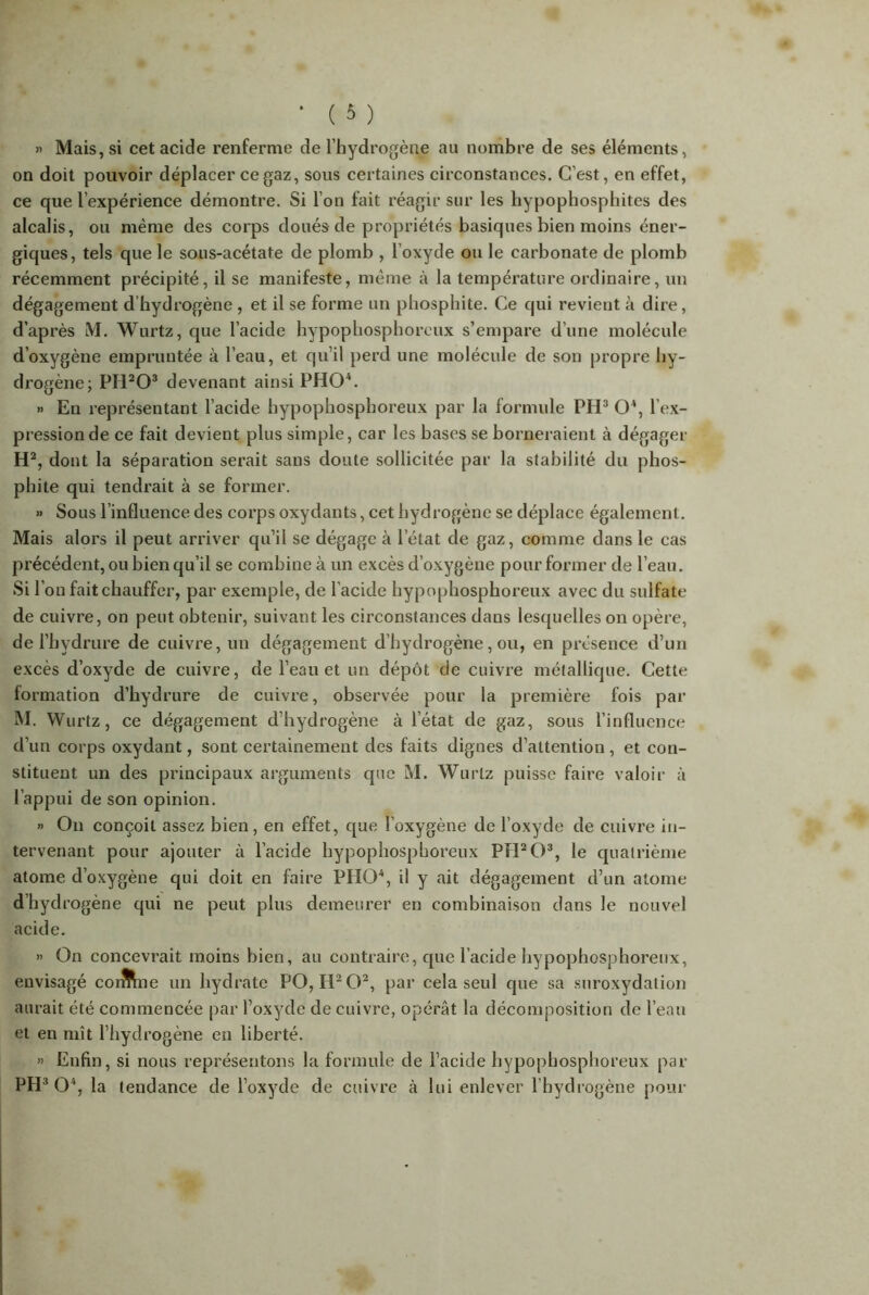 » Mais, si cet acide renferme de l’hydrogène au nombre de ses éléments, on doit pouvoir déplacer ce gaz, sous certaines circonstances. C’est, en effet, ce que l’expérience démontre. Si l’on fait réagir sur les hypophosphites des alcalis, ou même des corps doués de propriétés basiques bien moins éner- giques, tels que le sous-acétate de plomb , l’oxyde ou le carbonate de plomb récemment précipité, il se manifeste, même à la température ordinaire, un dégagement d hydrogène , et il se forme un phosphite. Ce qui revient à dire, d’après M. Wurtz, que l’acide hypophosphorcux s’empare d’une molécule d’oxygène empruntée à l’eau, et qu’il perd une molécule de son propre hy- drogène; PIFO3 devenant ainsi PHO4. » Eu représentant l’acide hypophosphoreux par la formule PH3 O4, l’ex- pression de ce fait devient plus simple, car les bases se borneraient à dégager H2, dont la séparation serait sans doute sollicitée par la stabilité du phos- phite qui tendrait à se former. » Sous l’influence des corps oxydants, cet hydrogène se déplace également. Mais alors il peut arriver qu’il se dégage à l’état de gaz, comme dans le cas précédent, ou bien qu’il se combine à un excès d’oxygène pour former de l’eau, si r on fait chauffer, par exemple, de l’acide hypophosphoreux avec du sulfate de cuivre, on peut obtenir, suivant les circonstances dans lesquelles on opère, de l’hydrure de cuivre, un dégagement d’hydrogène, ou, en présence d’un excès d’oxyde de cuivre, de l’eau et un dépôt de cuivre métallique. Cette formation d’hydrure de cuivre, observée pour la première fois par M. Wurtz, ce dégagement d’hydrogène à l’état de gaz, sous l’influence d’un corps oxydant, sont certainement des faits dignes d’attention, et con- stituent un des principaux arguments que M. Wurtz puisse faire valoir à l’appui de son opinion. « On conçoit assez bien, en effet, que l’oxygène de l’oxyde de cuivre in- tervenant pour ajouter à l’acide hypophosphoreux PH2 O3, le quatrième atome d’oxygène qui doit en faire PHO4, il y ait dégagement d’un atome d’hydrogène qui ne peut plus demeurer en combinaison dans le nouvel acide. » On concevrait moins bien, au contraire, que l’acide hypophosphoreux, envisagé corffine un hydrate PO, H2 O2, par cela seul que sa suroxydation aurait été commencée par l’oxyde de cuivre, opérât la décomposition de l’eau et en mît l’hydrogène en liberté. » Enfin, si nous représentons la formule de l’acide hypophosphoreux par PH3 O4, la tendance de l’oxyde de cuivre à lui enlever l’hydrogène pour