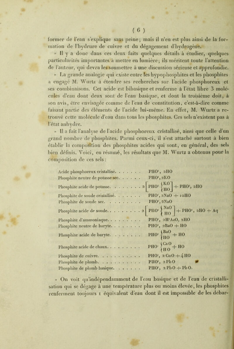 former de l’eau s’explique sans peine ; mais il n’en est plus ainsi de la for- mation de l’hydrure de cuivre et du dégagement d’hydrogène. » Il y a donc dans ces deux faits quelques détails à étudier, quelques particularités importantes à mettre en lumière; ils méritent toute l’attention de l’auteur, qui devra les soumettre à une discussion sérieuse et approfondie. » La grande analogie qui existe entre les hypophosphites et les phosphiles a engagé M. Wurtz à étendre ses recherches sur l’acide phosphoreux et ses combinaisons. Cet acide est bibasique et renferme à l’état libre 3 molé- cules d’eau dont deux sont de l’eau basique, et dont la troisième doit, à son avis, être envisagée comme de l’eau de constitution, c’est-à-dire comme faisant partie des éléments de l’acide lui-même. En effet, M. Wurtz a re- trouvé cette molécule d’eau dans tous les pbosphites. Ces sels n’existent pas à letat anhydre. » Il a fait l’analyse de l'acide phosphoreux cristallisé, ainsi que celle d’un grand nombre de phosphites. Parmi ceux-ci, il s’est attaché surtout à bien établir la composition des phosphites acides qui sont, en général, des sels bien définis. Voici, en résumé, les résultats que M. Wurtz a obtenus pour la composition de ces sels : Acide phosphoreux cristallisé. Phosphite neutre de potasse sec Phosphite acide de potasse. . Phosphite de soude cristallisé. Phosphite de soude sec. . . Phosphite acide de soude. . . . Phosphite d’ammoniaque. . . Phosphite neutre de baryte. . . Phosphite acide de baryte. , Phosphite acide de chaux. . . . Phosphite de cuivre Phosphite de plomb Phosphite de plomb basique. PHO1, aHO PHO1, 2KO + pho1, 2H0 PHO\2NaO -h 10HO PHO1, 2NaO PHC)1 j ] -+- PHO‘, 2HO 4- Aq PHO5, 2H<AzO, 2HO PHO', 2BaO HO PHO-P + HC PH0‘ {ho°+ho PHO5, 2 CuO 4-4HO PHO1, 2PbO 0 PHO1, 2 PbO 4- Pb O. » On voit qu’indépendamment de l’eau basique et de l’eau de cristalli- sation qui se dégage à une température plus ou moins élevée, les phosphites renferment toujours 1 équivalent d’eau dont il est impossible de les débar-