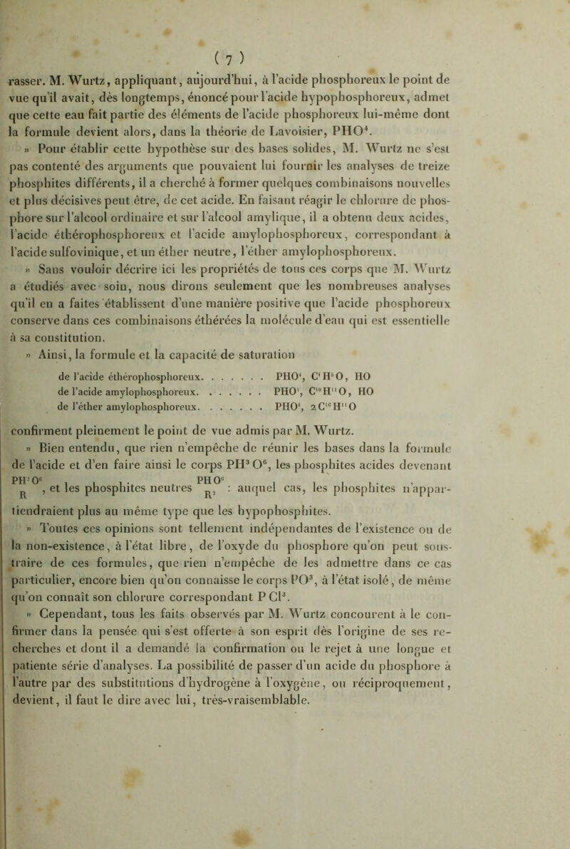 rasser. M. Wurtz, appliquant, aujourd’hui, à l’acide phosphoreux le point de vue qu’il avait, dès longtemps, énoncé pour l’acide hypophosphoreux, admet que cette eau fait partie des éléments de l’acide phosphoreux lui-même dont la formule devient alors, dans la théorie de Lavoisier, PHO4. » Pour établir cette hypothèse sur des hases solides, M. Wurtz ne s’est pas contenté des arguments que pouvaient lui fournir les analyses de treize phosphites différents, il a cherché à former quelques combinaisons nouvelles et plus décisives peut être, de cet acide. Eu faisant réagir le chlorure de phos- phore sur l’alcool ordinaire et sur l’alcool amylique, il a obtenu deux acides, lacidc éthérophosphoreux et l’acide amylophosphoreux, correspondant à l’acidesulfovinique, et un éther neutre, l’éther amylophosphoreux. » Sans vouloir décrire ici les propriétés de tous ces corps que M. Wurtz a étudiés avec soin, nous dirons seulement que les nombreuses analyses qu’il en a faites établissent d’une manière positive que l’acide phosphoreux conserve dans ces combinaisons éthérées la molécule d’eau qui est essentielle à sa constitution. » Ainsi, la formule et la capacité de saturation de l’acide éthérophosphoreux PHO1, C’HsO, HO de l’acide amylophosphoreux PHO1, CluHM0, HO de l’éther amylophosphoreux PHO', ?.CICH0 confirment pleinement le point de vue admis par M. Wurtz. » Bien entendu, que rien n’empêche de réunir les hases dans la formule de l’acide et d’en faire ainsi le corps PII3 0e, les phosphites acides devenant PH-0e . ph 0e R , et les phosphites neutres R, : auquel cas, les phosphites n’appar- tiendraient plus au même type que les hypophospbites. » Toutes ces opinions sont tellement indépendantes de l’existence ou de la non-existence, à l’état libre, de l’oxyde du phosphore qu’on peut sous- traire de ces formules, que rien n’empêche de les admettre dans ce cas particulier, encore bien qu’on connaisse le corps PO3, à l’état isolé, de même qu’on connaît son chlorure correspondant PCP. » Cependant, tous les faits observés par M. Wurtz concourent à le con- firmer dans la pensée qui s’est offerte à son esprit dès l’origine de ses re- cherches et dont il a demandé la confirmation ou le rejet à une longue et patiente série d’analyses. La possibilité de passer d’un acide du phosphore à l’autre par des substitutions dhydrogène à l’oxygène, ou réciproquement, devient, il faut le dire avec lui, très-vraisemblable.