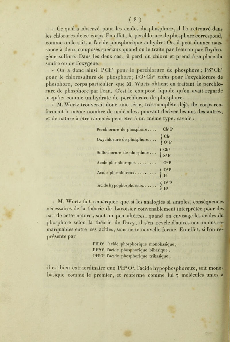 » Ce qu’il a observé pour les acides du phosphore, il l’a retrouvé dans les chlorures de ce corps. En effet, le perchlorure de phosphore correspond, comme on le sait, à l’acide phosphorique anhydre. Or, il peut donner nais- sance à deux composés spéciaux quand on le traite par l’eau ou par l’hydro- gène sulfuré. Dans les deux cas, il perd du chlore et prend à sa place du soufre ou de l’oxygène. » On a donc ainsi PCh5 pour le perchlorure de phosphore; PS2Ch3 pour le chlorosulfure de phosphore; PO2Ch3 enfin pour l’oxychlorure de phosphore, corps particulier que M. Wurtz obtient en traitant le perchlo- rure de phosphore par l’eau. C’est le composé liquide qu’on avait regardé jusqu’ici comme un hydrate de perchlorure de phosphore. » M. Wurtz trouverait donc une série, très-complète déjà, de corps ren- fermant le même nombre de molécules, pouvant dériver les uns des autres, et de nature à être ramenés peut-être à un même type, savoir : Perchlorure de phosphore.... Ch5 P Oxychlorure de phosphore.. . . Sulfochorure de phosphore. .. Acide phosphorique O5 P Acide phosphoreux.. . . Acide hypophosphoreux . » M. Wurtz fait remarquer que si les analogies si simples, conséquences nécessaires de la théorie de Lavoisier convenablement interprétée pour des cas de cette nature , sont un peu altérées, quand on envisage les acides du phosphore selon la théorie de Davy, il s’en révèle d’autres non moins re- marquables entre ces acides, sous cette nouvelle forme. En effet, si l’on re- présente par PH Oc l’acide phosphorique monobasique , PH20’ l’acide phosphorique bibasique , PH308 l’acide phosphorique tribasique, il est bien extraordinaire que PH3 O4, l’acide hypophosphoreux, soit mono- basique comme le premier, et renferme comme lui 7 molécules unies à O’P H Ch3 O2 P Ch3 S2 P