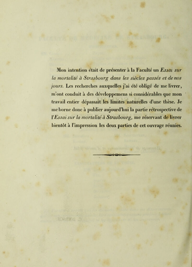 Mon intention était de présenter à la Faculté un Essai sur la mortalité à Strasbourg dans les siècles passés et de nos jours. Les recherches auxquelles j’ai été obligé de me livrer, m’ont conduit à des développemens si considérables que mon travail entier dépassait les limites naturelles d’une thèse. Je me borne donc a publier aujourd’hui la partie rétrospective de l’Essai sur la mortalité à Strasbourg, me réservant de livrer bientôt à l’impression les deux parties de cet ouvrage réunies.