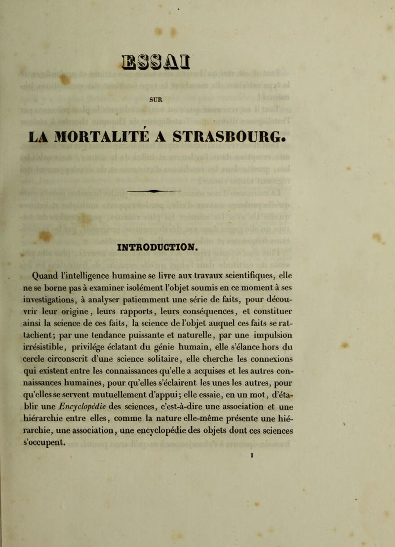 SUR LA MORTALITÉ A STRASBOURG. INTRODUCTION. Quand l’intelligence humaine se livre aux travaux scientifiques, elle ne se borne pas à examiner isolément l’objet soumis en ce moment à ses investigations, à analyser patiemment une série de faits, pour décou- vrir leur origine, leurs rapports, leurs conséquences, et constituer ainsi la science de ces faits, la science de l’objet auquel ces faits se rat- tachent; par une tendance puissante et naturelle, par une impulsion irrésistible, privilège éclatant du génie humain, elle s’élance hors du cercle circonscrit d’une science solitaire, elle cherche les connexions qui existent entre les connaissances qu’elle a acquises et les autres con- naissances humaines, pour qu’elles s’éclairent les unes les autres, pour quelles se servent mutuellement d’appui; elle essaie, en un mot, d’éta- blir une Encyclopédie des sciences, c’est-à-dire une association et une hiérarchie entre elles, comme la nature elle-même présente une hié- rarchie, une association, une encyclopédie des objets dont ces sciences s’occupent.