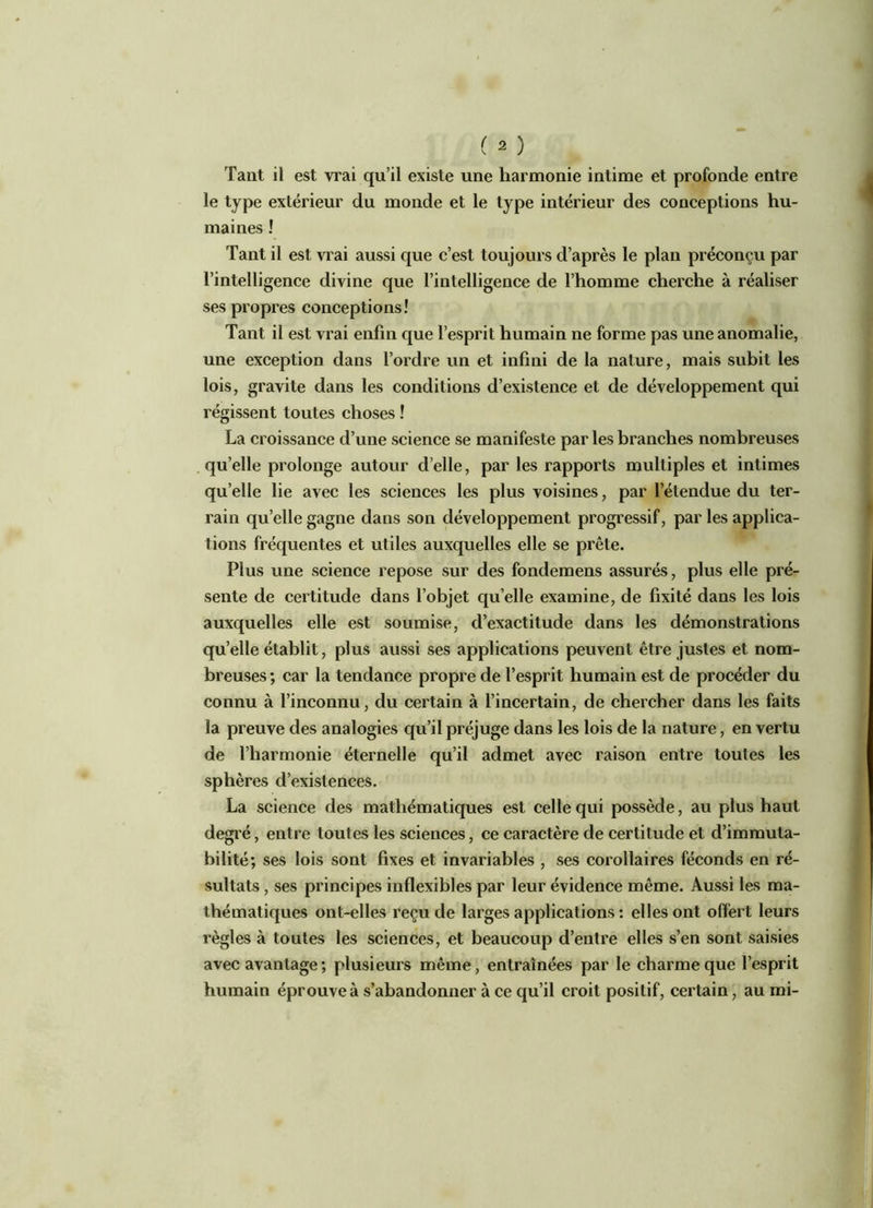 Tant il est vrai qu’il existe une harmonie intime et profonde entre le type extérieur du monde et le type intérieur des conceptions hu- maines ! Tant il est vrai aussi que c’est toujours d’après le plan préconçu par l’intelligence divine que l’intelligence de l’homme cherche à réaliser ses propres conceptions! Tant il est vrai enfin que l’esprit humain ne forme pas une anomalie, une exception dans l’ordre un et infini de la nature, mais subit les lois, gravite dans les conditions d’existence et de développement qui régissent toutes choses ! La croissance d’une science se manifeste par les branches nombreuses qu’elle prolonge autour d’elle, par les rapports multiples et intimes qu’elle lie avec les sciences les plus voisines, par l’étendue du ter- rain qu’elle gagne dans son développement progressif, par les applica- tions fréquentes et utiles auxquelles elle se prête. Plus une science repose sur des fondemens assurés, plus elle pré- sente de certitude dans l’objet quelle examine, de fixité dans les lois auxquelles elle est soumise, d’exactitude dans les démonstrations qu’elle établit, plus aussi ses applications peuvent être justes et nom- breuses; car la tendance propre de l’esprit humain est de procéder du connu à l’inconnu, du certain à l’incertain, de chercher dans les faits la preuve des analogies qu’il préjuge dans les lois de la nature, en vertu de l’harmonie éternelle qu’il admet avec raison entre toutes les sphères d’existences. La science des mathématiques est celle qui possède, au plus haut degré, entre toutes les sciences, ce caractère de certitude et d’immuta- bilité; ses lois sont fixes et invariables , ses corollaires féconds en ré- sultats , ses principes inflexibles par leur évidence même. Aussi les ma- thématiques ont-elles reçu de larges applications : elles ont offert leurs règles à toutes les sciences, et beaucoup d’entre elles s’en sont saisies avec avantage ; plusieurs même, entraînées par le charme que l’esprit humain éprouve à s’abandonner à ce qu’il croit positif, certain, au mi-